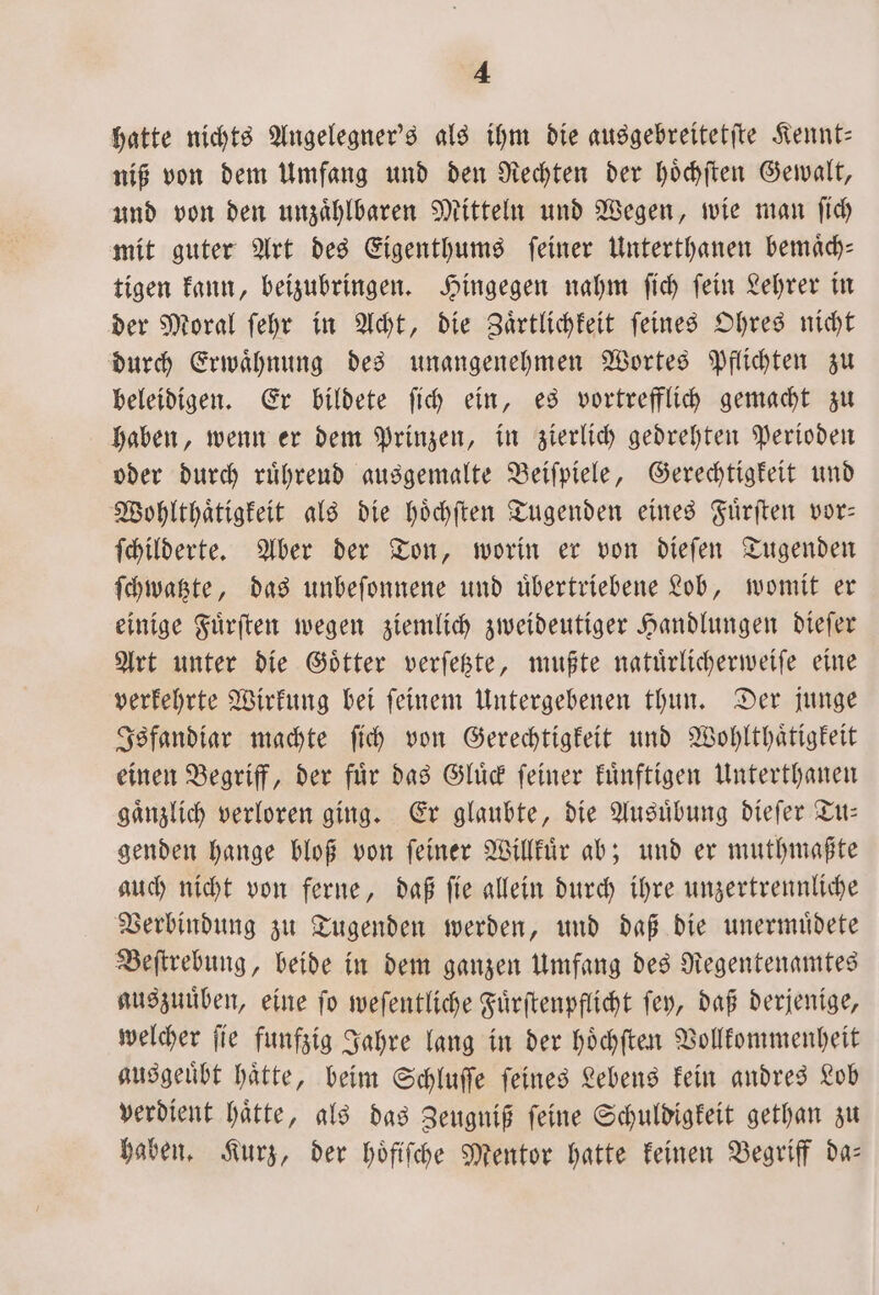 hatte nichts Angelegner's als ihm die ausgebreitetite Kennt— niß von dem Umfang und den Rechten der hoͤchſten Gewalt, und von den unzaͤhlbaren Mitteln und Wegen, wie man ſich mit guter Art des Eigenthums ſeiner Unterthanen bemaͤch— tigen kann, beizubringen. Hingegen nahm ſich ſein Lehrer in der Moral ſehr in Acht, die Zaͤrtlichkeit ſeines Ohres nicht durch Erwaͤhnung des unangenehmen Wortes Pflichten zu beleidigen. Er bildete ſich ein, es vortrefflich gemacht zu haben, wenn er dem Prinzen, in zierlich gedrehten Perioden oder durch rührend ausgemalte Beiſpiele, Gerechtigkeit und Wohlthaͤtigkeit als die hoͤchſten Tugenden eines Fuͤrſten vor— ſchilderte. Aber der Ton, worin er von dieſen Tugenden ſchwatzte, das unbeſonnene und uͤbertriebene Lob, womit er einige Fuͤrſten wegen ziemlich zweideutiger Handlungen dieſer Art unter die Goͤtter verſetzte, mußte natuͤrlicherweiſe eine verkehrte Wirkung bei ſeinem Untergebenen thun. Der junge Isfandiar machte ſich von Gerechtigkeit und Wohlthaͤtigkeit einen Begriff, der fuͤr das Gluͤck ſeiner kuͤnftigen Unterthanen gaͤnzlich verloren ging. Er glaubte, die Ausuͤbung dieſer Tu— genden hange bloß von feiner Willkuͤr ab; und er muthmaßte auch nicht von ferne, daß ſie allein durch ihre unzertrennliche Verbindung zu Tugenden werden, und daß die unermuͤdete Beſtrebung, beide in dem ganzen Umfang des Regentenamtes auszuuͤben, eine ſo weſentliche Fuͤrſtenpflicht ſey, daß derjenige, welcher ſie funfzig Jahre lang in der hoͤchſten Vollkommenheit ausgeuͤbt haͤtte, beim Schluſſe ſeines Lebens kein andres Lob verdient haͤtte, als das Zeugniß ſeine Schuldigkeit gethan zu haben. Kurz, der hoͤfiſche Mentor hatte keinen Begriff da—