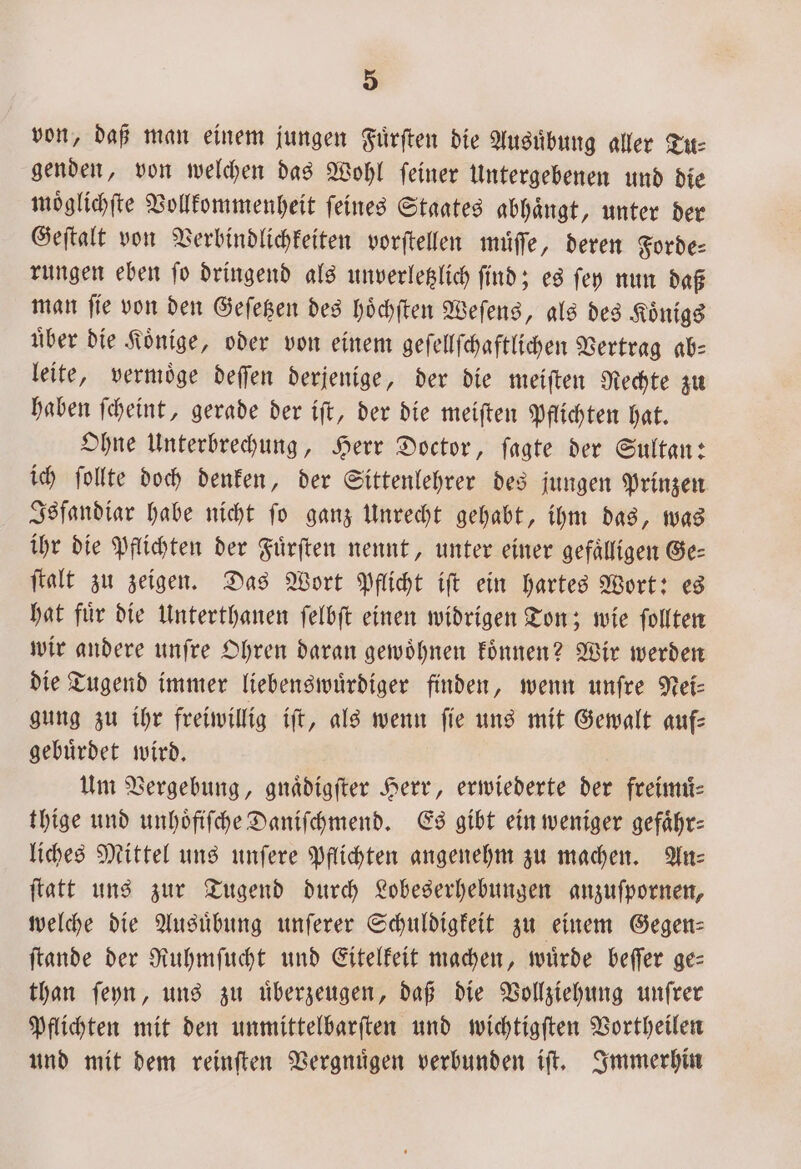 von, daß man einem jungen Fuͤrſten die Ausuͤbung aller Tu: genden, von welchen das Wohl ſeiner Untergebenen und die moͤglichſte Vollkommenheit ſeines Staates abhaͤngt, unter der Geſtalt von Verbindlichkeiten vorſtellen muͤſſe, deren Forde⸗ rungen eben ſo dringend als unverletzlich ſind; es ſey nun daß man ſie von den Geſetzen des hoͤchſten Weſens, als des Koͤnigs uͤber die Koͤnige, oder von einem geſellſchaftlichen Vertrag ab⸗ leite, vermoͤge deſſen derjenige, der die meiſten Rechte zu haben ſcheint, gerade der iſt, der die meiſten Pflichten hat. Ohne Unterbrechung, Herr Doctor, ſagte der Sultan: ich ſollte doch denken, der Sittenlehrer des jungen Prinzen Isfandiar habe nicht ſo ganz Unrecht gehabt, ihm das, was ihr die Pflichten der Fürften nennt, unter einer gefaͤlligen Ge⸗ ſtalt zu zeigen. Das Wort Pflicht iſt ein hartes Wort: es hat fuͤr die Unterthanen ſelbſt einen widrigen Ton; wie ſollten wir andere unſre Ohren daran gewoͤhnen koͤnnen? Wir werden die Tugend immer liebenswuͤrdiger finden, wenn unſre Nei⸗ gung zu ihr freiwillig iſt, als wenn fie uns mit Gewalt auf— gebuͤrdet wird. Um Vergebung, gnaͤdigſter Herr, erwiederte der freimuͤ— thige und unhoͤfiſche Daniſchmend. Es gibt ein weniger gefähr: liches Mittel uns unſere Pflichten angenehm zu machen. An: ſtatt uns zur Tugend durch Lobeserhebungen anzuſpornen, welche die Ausuͤbung unſerer Schuldigkeit zu einem Gegen⸗ ſtande der Ruhmſucht und Eitelkeit machen, würde beſſer ge: than ſeyn, uns zu uͤberzeugen, daß die Vollziehung unſrer Pflichten mit den unmittelbarſten und wichtigſten Vortheilen und mit dem reinſten Vergnuͤgen verbunden iſt. Immerhin