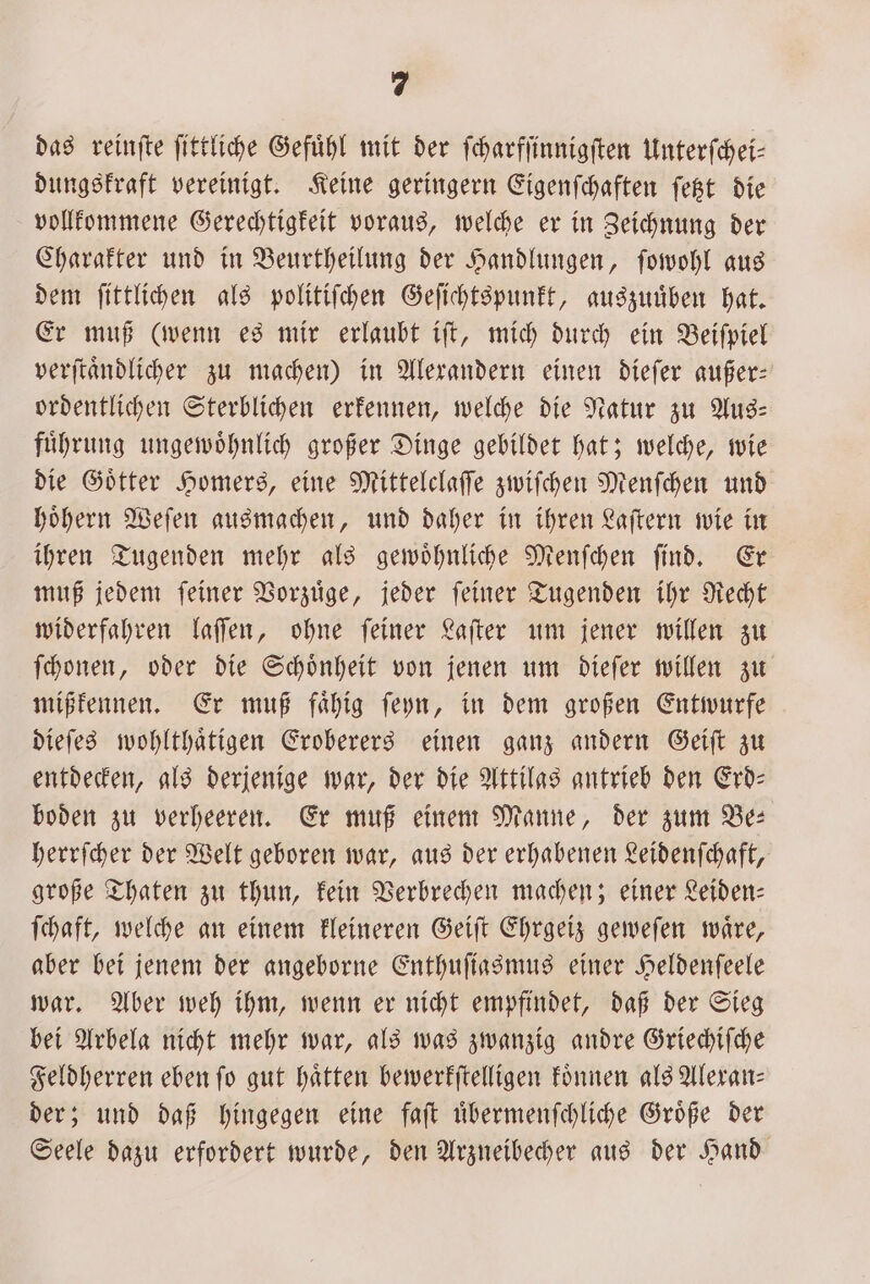 das reinſte ſittliche Gefühl mit der ſcharfſinnigſten Unterſchei⸗ dungskraft vereinigt. Keine geringern Eigenſchaften ſetzt die vollkommene Gerechtigkeit voraus, welche er in Zeichnung der Charakter und in Beurtheilung der Handlungen, ſowohl aus dem ſittlichen als politiſchen Geſichtspunkt, auszuuͤben hat. Er muß (wenn es mir erlaubt iſt, mich durch ein Beiſpiel verſtaͤndlicher zu machen) in Alexandern einen dieſer außer: ordentlichen Sterblichen erkennen, welche die Natur zu Aus: fuͤhrung ungewoͤhnlich großer Dinge gebildet hat; welche, wie die Goͤtter Homers, eine Mittelclaſſe zwiſchen Menſchen und hoͤhern Weſen ausmachen, und daher in ihren Laſtern wie in ihren Tugenden mehr als gewoͤhnliche Menſchen ſind. Er muß jedem ſeiner Vorzuͤge, jeder ſeiner Tugenden ihr Recht widerfahren laſſen, ohne ſeiner Laſter um jener willen zu ſchonen, oder die Schoͤnheit von jenen um dieſer willen zu mißkennen. Er muß faͤhig ſeyn, in dem großen Entwurfe dieſes wohlthaͤtigen Eroberers einen ganz andern Geiſt zu entdecken, als derjenige war, der die Attilas antrieb den Erd⸗ boden zu verheeren. Er muß einem Manne, der zum Be: herrſcher der Welt geboren war, aus der erhabenen Leidenſchaft, große Thaten zu thun, kein Verbrechen machen; einer Leiden— ſchaft, welche an einem kleineren Geiſt Ehrgeiz geweſen waͤre, aber bei jenem der angeborne Enthuſiasmus einer Heldenſeele war. Aber weh ihm, wenn er nicht empfindet, daß der Sieg bei Arbela nicht mehr war, als was zwanzig andre Griechiſche Feldherren eben fo gut hatten bewerkſtelligen koͤnnen als Alexan⸗ der; und daß hingegen eine faſt uͤbermenſchliche Groͤße der Seele dazu erfordert wurde, den Arzneibecher aus der Hand