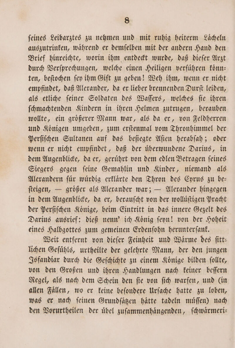 feines Leibarztes zu nehmen und mit ruhig heiterm Lächeln auszutrinken, waͤhrend er demſelben mit der andern Hand den Brief hinreichte, worin ihm entdeckt wurde, daß dieſer Arzt durch Verſprechungen, welche einen Heiligen verfuͤhren koͤnn— ten, beſtochen ſey ihm Gift zu geben! Weh ihm, wenn er nicht empfindet, daß Alexander, da er lieber brennenden Durſt leiden, als etliche ſeiner Soldaten des Waſſers, welches ſie ihren ſchmachtenden Kindern in ihren Helmen zutrugen, berauben wollte, ein groͤßerer Mann war, als da er, von Feldherren und Koͤnigen umgeben, zum erſtenmal vom Thronhimmel der Perſiſchen Sultanen auf das beſiegte Aſien herabſah; oder wenn er nicht empfindet, daß der uͤberwundene Darius, in dem Augenblicke, da er, geruͤhrt von dem edlen Betragen ſeines Siegers gegen ſeine Gemahlin und Kinder, niemand als Alexandern fuͤr wuͤrdig erklaͤrte den Thron des Cyrus zu be— ſteigen, — groͤßer als Alexander war; — Alexander hingegen in dem Augenblicke, da er, berauſcht von der wolluͤſtigen Pracht der Perſiſchen Koͤnige, beim Eintritt in das innere Gezelt des Darius ausrief: dieß nenn' ich Koͤnig ſeyn! von der Hoheit eines Halbgottes zum gemeinen Erdenſohn herunterſank. Weit entfernt von dieſer Feinheit und Waͤrme des ſitt— lichen Geſuͤhls, urtheilte der gelehrte Mann, der den jungen Isfandiar durch die Geſchichte zu einem Könige bilden follte, von den Großen und ihren Handlungen nach keiner beſſern Regel, als nach dem Schein den ſie von ſich warfen, und (in allen Fällen, wo er keine beſondere Urſache hatte zu loben, was er nach feinen Grundſaͤtzen hatte tadeln muͤſſen) nach den Vorurtheilen der uͤbel zuſammenhaͤngenden, ſchwaͤrmeri—