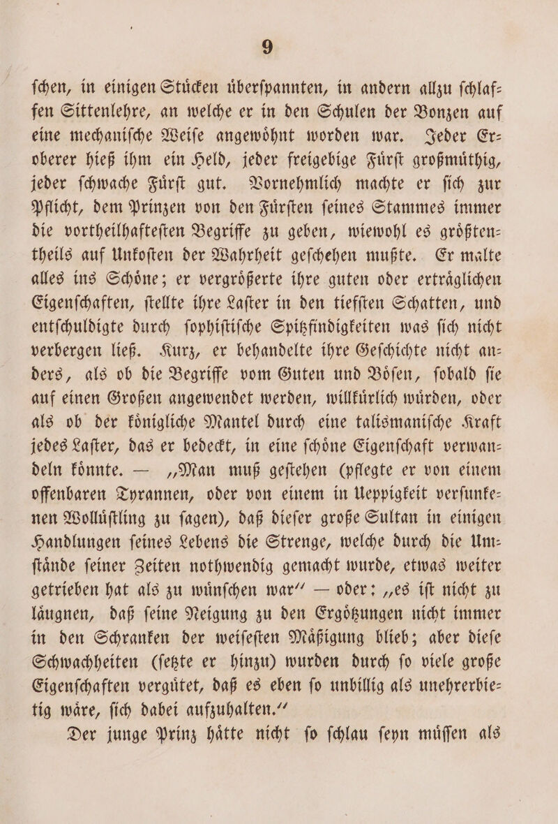 ſchen, in einigen Stuͤcken uͤberſpannten, in andern allzu ſchlaf— fen Sittenlehre, an welche er in den Schulen der Bonzen auf eine mechaniſche Weiſe angewoͤhnt worden war. Jeder Er— oberer hieß ihm ein Held, jeder freigebige Fuͤrſt großmuͤthig, jeder ſchwache Fuͤrſt gut. Vornehmlich machte er ſich zur Pflicht, dem Prinzen von den Fuͤrſten ſeines Stammes immer die vortheilhafteſten Begriffe zu geben, wiewohl es groͤßten— theils auf Unkoſten der Wahrheit geſchehen mußte. Er malte alles ins Schoͤne; er vergroͤßerte ihre guten oder ertraͤglichen Eigenſchaften, ſtellte ihre Laſter in den tiefſten Schatten, und entſchuldigte durch ſophiſtiſche Spitzfindigkeiten was ſich nicht verbergen ließ. Kurz, er behandelte ihre Geſchichte nicht an— ders, als ob die Begriffe vom Guten und Boͤſen, ſobald fie auf einen Großen angewendet werden, willkuͤrlich wuͤrden, oder als ob der koͤnigliche Mantel durch eine talismanifche Kraft jedes Laſter, das er bedeckt, in eine ſchoͤne Eigenſchaft verwan— deln koͤnnte. — „Man muß geftehen (pflegte er von einem offenbaren Tyrannen, oder von einem in Ueppigkeit verſunke— nen Wolluͤſtling zu ſagen), daß dieſer große Sultan in einigen Handlungen ſeines Lebens die Strenge, welche durch die Um— ſtaͤnde ſeiner Zeiten nothwendig gemacht wurde, etwas weiter getrieben hat als zu wuͤnſchen war“ — oder: „es iſt nicht zu laͤugnen, daß ſeine Neigung zu den Ergoͤtzungen nicht immer in den Schranken der weiſeſten Maͤßigung blieb; aber dieſe Schwachheiten (ſetzte er hinzu) wurden durch ſo viele große Eigenſchaften verguͤtet, daß es eben ſo unbillig als unehrerbie— tig waͤre, ſich dabei aufzuhalten.“ Der junge Prinz haͤtte nicht ſo ſchlau ſeyn muͤſſen als