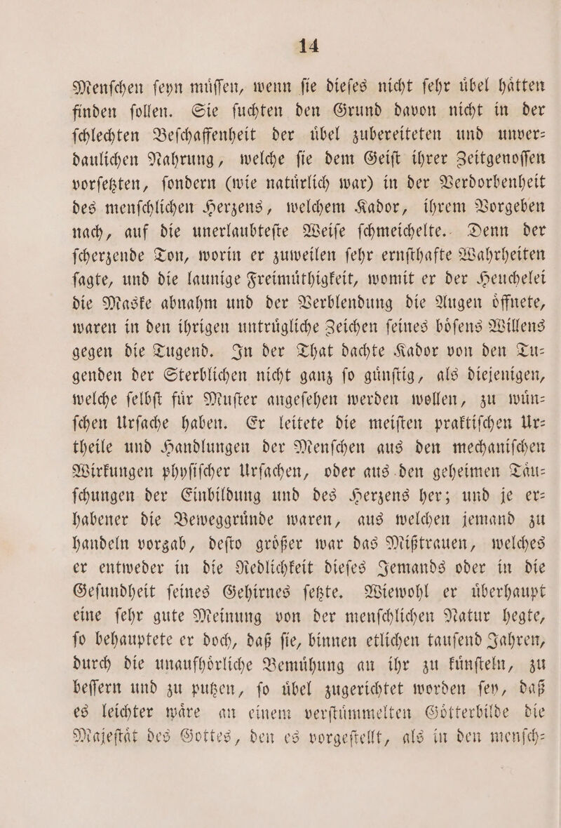 tenfchen ſeyn muͤſſen, wenn fie dieſes nicht ſehr übel hatten finden ſollen. Sie ſuchten den Grund davon nicht in der ſchlechten Beſchaffenheit der uͤbel zubereiteten und unver— daulichen Nahrung, welche ſie dem Geiſt ihrer Zeitgenoſſen vorſetzten, ſondern (wie natuͤrlich war) in der Verdorbenheit des menſchlichen Herzens, welchem Kador, ihrem Vorgeben nach, auf die unerlaubteſte Weiſe ſchmeichelte. Denn der ſcherzende Ton, worin er zuweilen ſehr ernſthafte Wahrheiten ſagte, und die launige Freimuͤthigkeit, womit er der Heuchelei die Maske abnahm und der Verblendung die Augen oͤffnete, waren in den ihrigen untruͤgliche Zeichen ſeines boͤſens Willens gegen die Tugend. In der That dachte Kador von den Tu— genden der Sterblichen nicht ganz ſo guͤnſtig, als diejenigen, welche ſelbſt fuͤr Muſter angeſehen werden wollen, zu wuͤn— ſchen Urſache haben. Er leitete die meiſten praktiſchen Ur— theile und Handlungen der Menſchen aus den mechaniſchen Wirkungen phyſiſcher Urſachen, oder aus den geheimen Taͤu— ſchungen der Einbildung und des Herzens her; und je er— habener die Beweggruͤnde waren, aus welchen jemand zu handeln vorgab, deſto groͤßer war das Mißtrauen, welches er entweder in die Redlichkeit dieſes Jemands oder in die Geſundheit ſeines Gehirnes ſetzte. Wiewohl er uͤberhaupt eine ſehr gute Meinung von der menſchlichen Natur hegte, ſo behauptete er doch, daß ſie, binnen etlichen tauſend Jahren, durch die unaufhoͤrliche Bemuͤhung an ihr zu kuͤnſteln, zu beſſern und zu putzen, ſo uͤbel zugerichtet worden ſey, daß es leichter waͤre an einem verſtuͤmmelten Goͤtterbilde die Majeſtaͤt des Gottes, den es vorgeſtellt, als in den menſch—