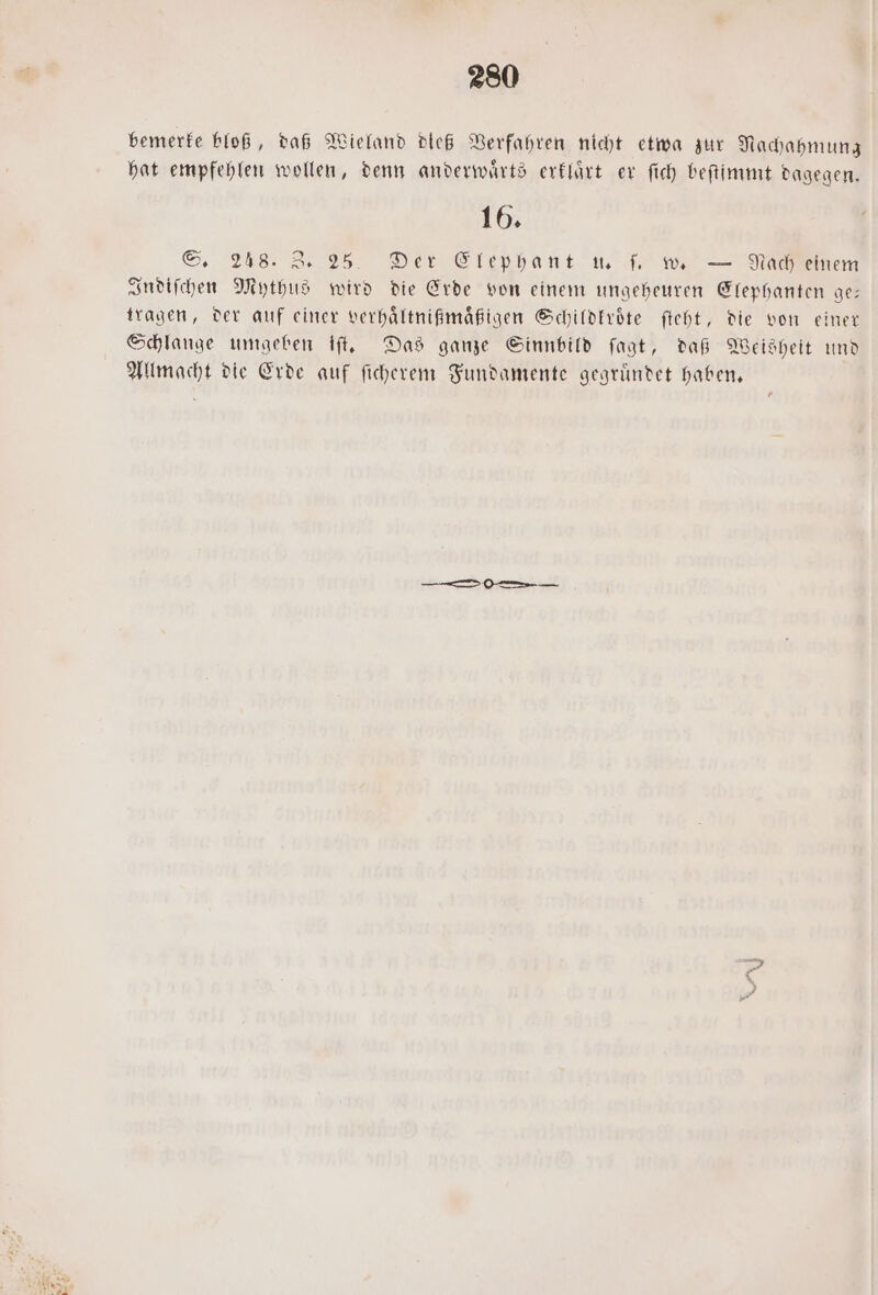 bemerke bloß, daß Wieland dieß Verfahren nicht etwa zur Nachahmung hat empfehlen wollen, denn anderwaͤrts erklaͤrt er ſich beſtimmt dagegen. 16. S. 248. 3 25. Der Elephant u. ſ. w. — Nach einem Indiſchen Mythus wird die Erde von einem ungeheuren Elephanten ge: tragen, der auf einer verhaͤltnißmaͤßigen Schildkroͤte ſteht, die von einer Schlange umgeben iſt. Das ganze Sinnbild ſagt, daß Weisheit und Allmacht die Erde auf ſicherem Fundamente gegruͤndet haben. A