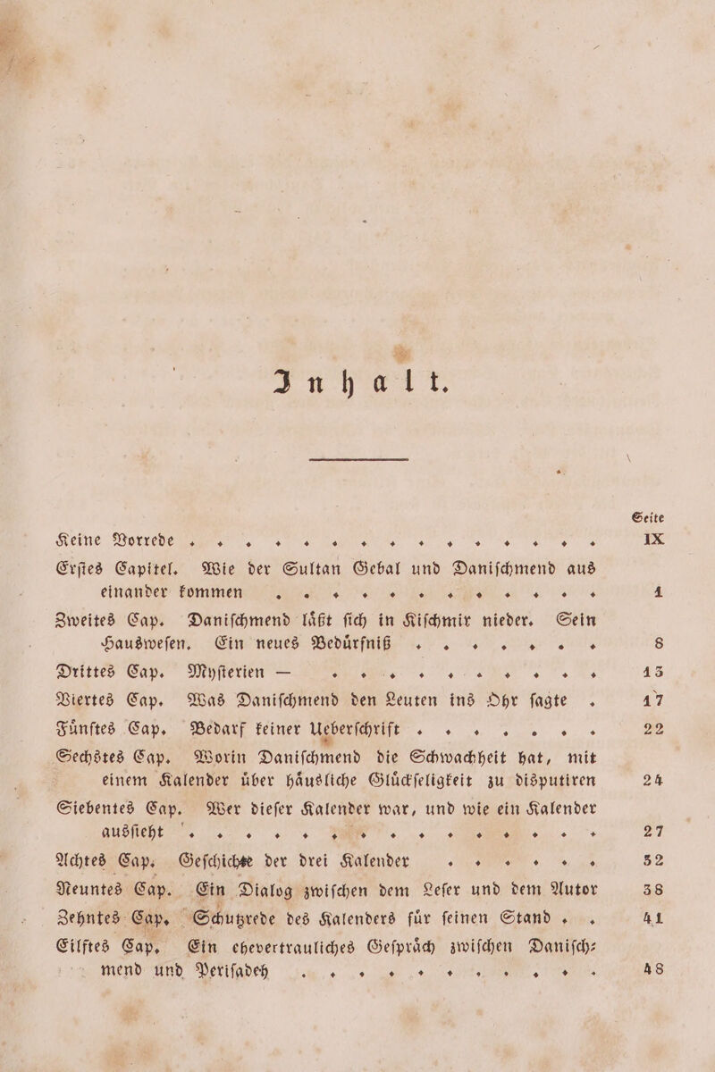 * * . ae Keine Vorrede N NS Erſtes Capitel. Wie der Sultan Gebal und Daniſchmend aus einander kommen LCÿͥÿͥł1lll!! ⁊¼ . Zweites Cap. Daniſchmend laͤßt ſich in Kiſchmir nieder. Sein Hausweſen. Ein neues Beduͤrfni ß Drittes Cap. Myſterien — VC“ Viertes Cap. Was Daniſchmend den Leuten ins Ohr ſagte . Fuͤnſtes Cap. Bedarf keiner Ueberſchrift ER Sechstes Cap. Worin Daniſchmend die Schwachheit hat, mit einem Kalender uͤber haͤusliche Gluͤckſeligkeit zu disputiren Siebentes Cap. Wer dieſer Kalender war, und wie ein Kalender Achtes Cap. Geſchichte der drei Kalende 0 0.“ Neuntes Cap. Ein Dialog zwiſchen dem Leſer und dem Autor Zehntes Cap. Schutzrede des Kalenders für feinen Stand.. Eilftes Cap. Ein chevertrauliches Geſpraͤch zwiſchen Daniſch— en ide 20 a es ns Seite