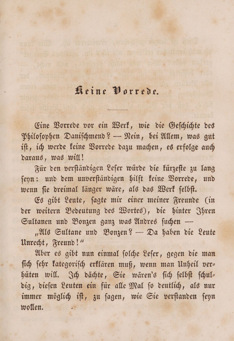 Eine Vorrede vor ein Werk, wie die Geſchichte des Philoſophen Daniſchmend? — Nein, bei Allem, was gut iſt, ich werde keine Vorrede dazu machen, es erfolge er daraus, was will! Für den verſtändigen Leſer würde die kürzeſte zu lang ſeyn: und dem unverſtändigen hilft keine Vorrede, und wenn ſie dreimal länger wäre, als das Werk ſelbſt. Es gibt Leute, ſagte mir einer meiner Freunde (in der weitern Bedeutung des Wortes), die hinter Ihren Sultanen und Bonzen ganz was Andres ſuchen — „Als Sultane und Bonzen? — Da haben die Leute Unrecht, Freund!“ Aber es gibt nun einmal ſolche Leſer, gegen die man ſich ſehr kategoriſch erklären muß, wenn man Unheil ver- hüten will. Ich dächte, Sie wären's ſich ſelbſt ſchul⸗ dig, dieſen Leuten ein für alle Mal ſo deutlich, als nur immer möglich iſt, zu ſagen, wie Sie verſtanden ſeyn wollen.