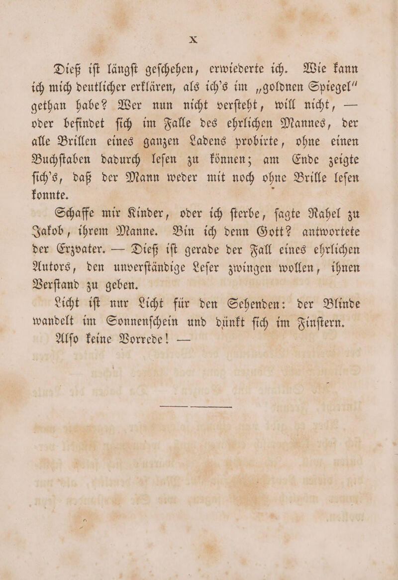 Dieß iſt längſt geſchehen, erwiederte ich. Wie kann ich mich deutlicher erklären, als ich's im „goldnen Spiegel“ gethan habe? Wer nun nicht verſteht, will nicht, — oder befindet ſich im Falle des ehrlichen Mannes, der alle Brillen eines ganzen Ladens probirte, ohne einen Buchſtaben dadurch leſen zu können; am Ende zeigte ſich's, daß der Mann weder mit noch ohne Brille leſen konnte. ö Schaffe mir Kinder, oder ich fterbe, ſagte Rahel zu Jakob, ihrem Manne. Bin ich denn Gott? antwortete der Erzvater. — Dieß iſt gerade der Fall eines ehrlichen Autors, den unverſtändige Leſer zwingen wollen, ihnen Verſtand zu geben. Licht iſt nur Licht für den Sehenden: der Blinde wandelt im Sonnenſchein und dünkt ſich im Finſtern. Alſo keine Vorrede! —