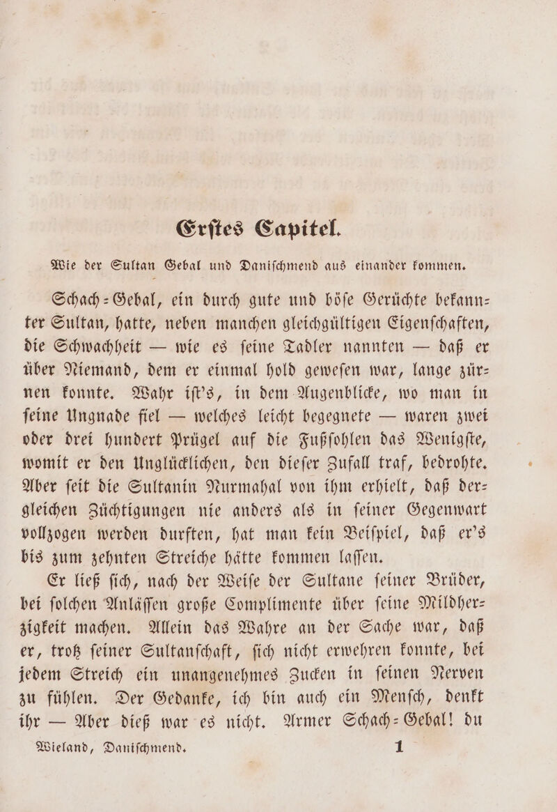 Erſtes Capitel. Wie der Sultan Gebal und Daniſchmend aus einander kommen. Schach-Gebal, ein durch gute und böſe Gerüchte bekann— ter Sultan, hatte, neben manchen gleichgültigen Eigenſchaften, die Schwachheit — wie es feine Tadler nannten — daß er über Niemand, dem er einmal hold geweſen war, lange zür— nen konnte. Wahr iſt's, in dem Augenblicke, wo man in ſeine Ungnade fiel — welches leicht begegnete — waren zwei oder drei hundert Prügel auf die Fußſohlen das Wenigfte, womit er den Unglücklichen, den dieſer Zufall traf, bedrohte. Aber ſeit die Sultanin Nurmahal von ihm erhielt, daß der— gleichen Züchtigungen nie anders als in ſeiner Gegenwart vollzogen werden durften, hat man kein Beiſpiel, daß er's bis zum zehnten Streiche hätte kommen laſſen. Er ließ ſich, nach der Weiſe der Sultane ſeiner Brüder, bei ſolchen Anläſſen große Complimente über ſeine Mildher— zigkeit machen. Allein das Wahre an der Sache war, daß er, trotz feiner Sultanſchaft, ſich nicht erwehren konnte, bei jedem Streich ein unangenehmes Zucken in ſeinen Nerven zu fühlen. Der Gedanke, ich bin auch ein Menſch, denkt ihr — Aber dieß war es nicht. Armer Schach-Gebal! du