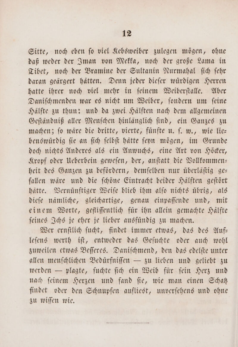 Sitte, noch eben fo viel Kebsweiber zulegen mögen, ohne daß weder der Iman von Mekka, noch der große Lama in Tibet, noch der Bramine der Sultanin Nurmahal ſich ſehr daran geärgert hätten. Denn jeder dieſer würdigen Herren hatte ihrer noch viel mehr in ſeinem Weiberſtalle. Aber Daniſchmenden war es nicht um Weiber, ſondern um ſeine Hälfte zu thun: und da zwei Hälften nach dem allgemeinen Geſtändniß aller Menſchen hinlänglich ſind, ein Ganzes zu machen; ſo wäre die dritte, vierte, fünfte u. ſ. w., wie lie— benswürdig ſie an ſich ſelbſt hätte ſeyn mögen, im Grunde doch nichts Anderes als ein Anwuchs, eine Art von Höcker, Kropf oder Ueberbein geweſen, der, anſtatt die Vollkommen— heit des Ganzen zu befördern, demſelben nur überläſtig ge— fallen wäre und die ſchöne Eintracht beider Hälften geftört hätte. Vernünftiger Weiſe blieb ihm alſo nichts übrig, als dieſe nämliche, gleichartige, genau einpaſſende und, mit einem Worte, gefliſſentlich für ihn allein gemachte Hälfte ſeines Ichs je eher je lieber ausfündig zu machen. Wer ernſtlich ſucht, findet immer etwas, das des Auf— leſens werth iſt, entweder das Geſuchte oder auch wohl zuweilen etwas Beſſeres. Daniſchmend, den das edelſte unter allen menſchlichen Bedürfniſſen — zu lieben und geliebt zu werden — plagte, ſuchte ſich ein Weib für ſein Herz und nach ſeinem Herzen und fand ſie, wie man einen Schatz findet oder den Schnupfen aufliest, unverſehens und ohne zu wiſſen wie.