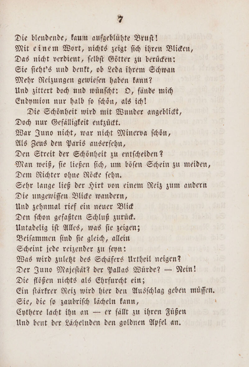 Die blendende, kaum aufgeblühte Bruſt! Mit einem Wort, nichts zeigt ſich ihren Blicken, Das nicht verdient, ſelbſt Götter zu berücken: Sie ſieht's und denkt, ob Leda ihrem Schwan Mehr Reizungen gewieſen haben kann? Und zittert doch und wünſcht: O, fande mich Endymion nur halb ſo ſchoͤn, als ich! Die Schönheit wird mit Wunder angeblickt, Doch nur Gefälligkeit entzückt. War Juno nicht, war nicht Minerva ſchön, Als Zeus den Paris auserſehn, Den Streit der Schönheit zu entſcheiden? Man weiß, ſie ließen ſich, um böſen a zu meiden, Dem Richter ohne Röcke ſehn. Sehr lange ließ der Hirt von einem Reiz zum andern Die ungewiſſen Blicke wandern, Und zehnmal rief ein neuer Blick Den ſchon gefaßten Schluß zurück. Untadelig iſt Alles, was ſie zeigen; Beiſammen ſind ſie gleich, allein Scheint jede reizender zu ſeyn: Was wird zuletzt des Schäfers Urtheil . Der Juno Majeſtät? der Pallas Würde? — Nein! Die flößen nichts als Ehrfurcht ein; Ein ſtärkrer Reiz wird hier den Ausſchlag geben müſſen. Sie, die ſo zaubriſch lächeln kann, | - Cythere lacht ihn an — er fällt zu ihren Füßen Und beut der Lächelnden den goldnen Apfel an.