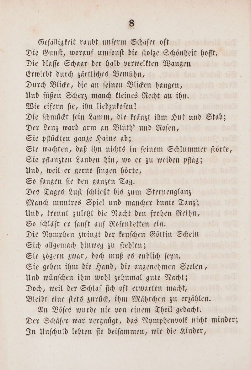 Gefälligkeit raubt unſerm Schäfer oft Die Gunſt, worauf umſonſt die ſtolze Schönheit hofft. Die blaffe Schaar der halb verwelkten Wangen Erwirbt durch zärtliches Bemühn, Durch Blicke, die an ſeinen Blicken hangen, Und ſüßen Scherz manch kleines Recht an ihn. Wie eifern ſie, ihn liebzukoſen! Die ſchmückt ſein Lamm, die kränzt ihm Hut und Stab; Der Lenz ward arm an Blüth' und Roſen, Sie pflückten ganze Haine ab; Sie wachten, daß ihn nichts in ſeinem Schlummer ſtörte, Sie pflanzten Lauben hin, wo er zu weiden pflag; Und, weil er gerne fingen hörte, So fangen fie den ganzen Tag. Des Tages Luſt ſchließt bis zum Sternenglanz Manch muntres Spiel und mancher bunte Tanz; Und, trennt zuletzt die Nacht den frohen Reihn, So ſchläft er ſanft auf Roſenbetten ein. Die Nymphen zwingt der keuſchen Göttin Schein Sich allgemach hinweg zu ſtehlen; Sie zögern zwar, doch muß es endlich ſeyn. Sie geben ihm die Hand, die angenehmen Seelen, Und wünſchen ihm wohl zehnmal gute Nacht; Doch, weil der Schlaf ſich oft erwarten macht, Bleibt eine ſtets zurück, ihm Mährchen zu erzählen. An Böſes wurde nie von einem Theil gedacht. Der Schäfer war vergnügt, das Nymphenvolk nicht minder; In Unſchuld lebten ſie beiſammen, wie die Kinder,