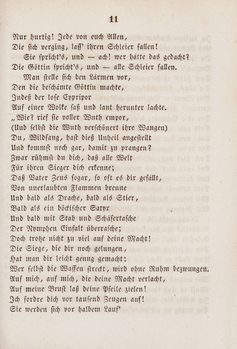 Nur hurtig! Jede von euch Allen, Die ſich verging, laſſ' ihren Schleier fallen! Sie ſpricht's, und — ach! wer hätte das gedacht? Die Göttin ſpricht's, und — alle Schleier fallen. Man ſtelle ſich den Lärmen vor, Den die beſchämte Göttin machte, Indeß der loſe Cypripor Auf einer Wolke ſaß und laut herunter lachte. „Wie? rief ſie voller Wuth empor, (Und ſelbſt die Wuth verſchönert ihre Wangen) Du, Wildfang, haſt dieß Unheil angeſtellt Und kommſt noch gar, damit zu prangen? Zwar rühmſt du dich, daß alle Welt Für ihren Sieger dich erkenne; Daß Vater Zeus ſogar, ſo oft es dir gefällt, Von unerlaubten Flammen brenne Und bald als Drache, bald als Stier, Bald als ein böckiſcher Satyr Und bald mit Stab und Schäfertafche Der Nymphen Einfalt überraſche; Doch trotze nicht zu viel auf deine Macht! Die Siege, die dir noch gelungen, Hat man dir leicht genug gemacht: Wer ſelbſt die Waffen ſtreckt, wird ohne Ruhm bezwungen. Auf mich, auf mich, die deine Macht verlacht, Auf meine Bruſt laß deine Pfeile zielen! Ich fordre dich vor tauſend Zeugen auf! Sie werden ſich vor halbem Lauf'