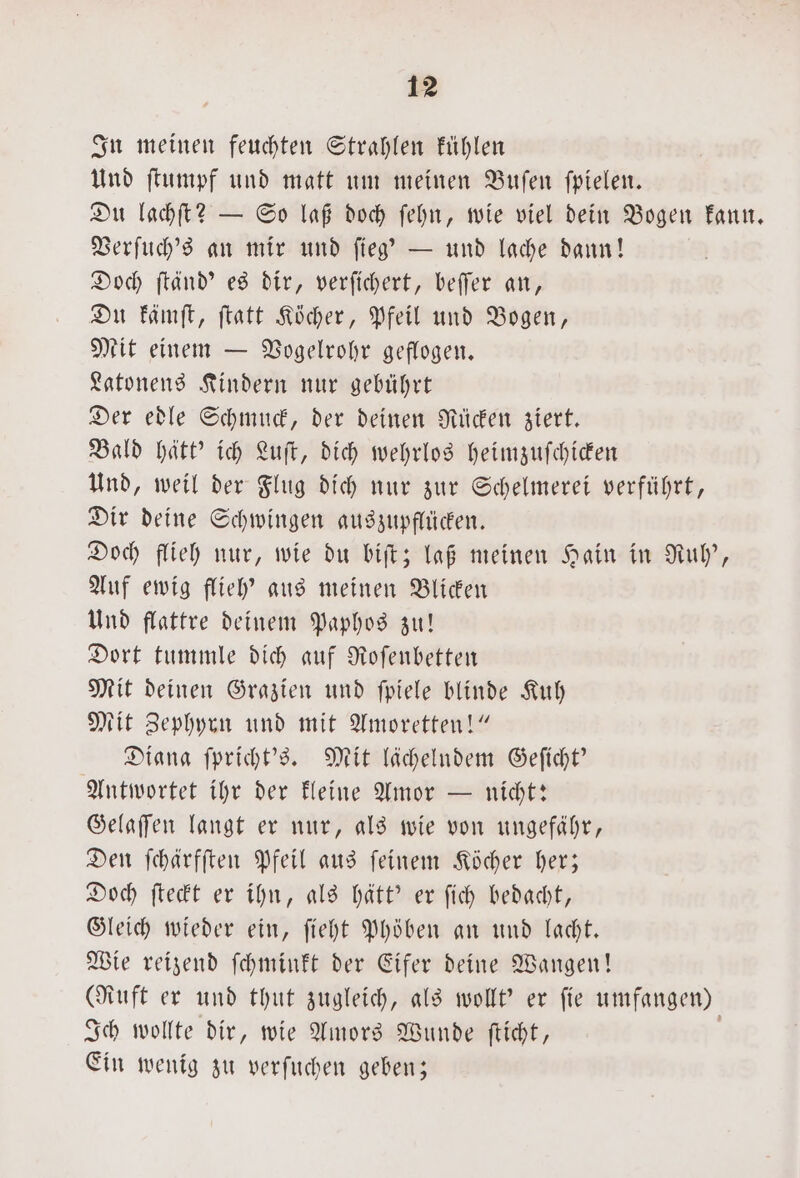 In meinen feuchten Strahlen kühlen Und ſtumpf und matt um meinen Buſen ſpielen. Du lachſt? — So laß doch ſehn, wie viel dein Bogen kann. Verſuch's an mir und ſieg' — und lache dann! Doch ſtänd' es dir, verſichert, beſſer an, Du kämſt, ſtatt Köcher, Pfeil und Bogen, Mit einem — Vogelrohr geflogen. Latonens Kindern nur gebührt Der edle Schmuck, der deinen Rücken ziert. Bald hätt' ich Luſt, dich wehrlos heimzuſchicken Und, weil der Flug dich nur zur Schelmerei verführt, Dir deine Schwingen auszupflücken. Doch flieh nur, wie du biſt; laß meinen Hain in Ruh', Auf ewig flieh' aus meinen Blicken Und flattre deinem Paphos zu! Dort tummle dich auf Roſenbetten Mit deinen Grazien und ſpiele blinde Kuh kit Zephyrn und mit Amoretten!“ Diana ſpricht's. Mit lächelndem Geſicht' Antwortet ihr der kleine Amor — nicht: Gelaſſen langt er nur, als wie von ungefähr, Den ſchärfſten Pfeil aus feinem Köcher her; Doch ſteckt er ihn, als hätt' er ſich bedacht, Gleich wieder ein, ſieht Phöben an und lacht. Wie reizend ſchminkt der Eifer deine Wangen! (Ruft er und thut zugleich, als wollt' er ſie umfangen) Ich wollte dir, wie Amors Wunde ſticht, Ein wenig zu verſuchen geben;