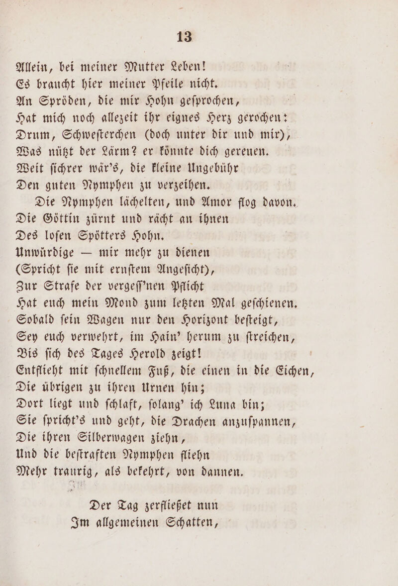 Allein, bei meiner Mutter Leben! Es braucht hier meiner Pfeile nicht. An Spröden, die mir Hohn geſprochen, Hat mich noch allezeit ihr eignes Herz gerochen: Drum, Schweſterchen (doch unter dir und mir), Was nützt der Lärm? er könnte dich gereuen. Weit ſichrer wär's, die kleine Ungebühr Den guten Nymphen zu verzeihen. Die Nymphen lächelten, und Amor flog davon. Die Göttin zürnt und rächt an ihnen Des loſen Spötters Hohn. ö Unwürdige — mir mehr zu dienen (Spricht ſie mit ernſtem Angeſicht), Zur Strafe der vergeſſ'nen Pflicht Hat euch mein Mond zum letzten Mal geſchienen. Sobald ſein Wagen nur den Horizont beſteigt, Sey euch verwehrt, im Hain' herum zu ſtreichen, Bis ſich des Tages Herold zeigt! Entflieht mit ſchnellem Fuß, die einen in die Eichen, Die übrigen zu ihren Urnen hin; Dort liegt und ſchlaft, ſolang' ich Luna bin; Sie ſpricht's und geht, die Drachen anzuſpannen, Die ihren Silberwagen ziehn, Und die beſtraften Nymphen fliehn Mehr traurig, als bekehrt, von dannen. Der Tag zerfließet nun Im allgemeinen Schatten,