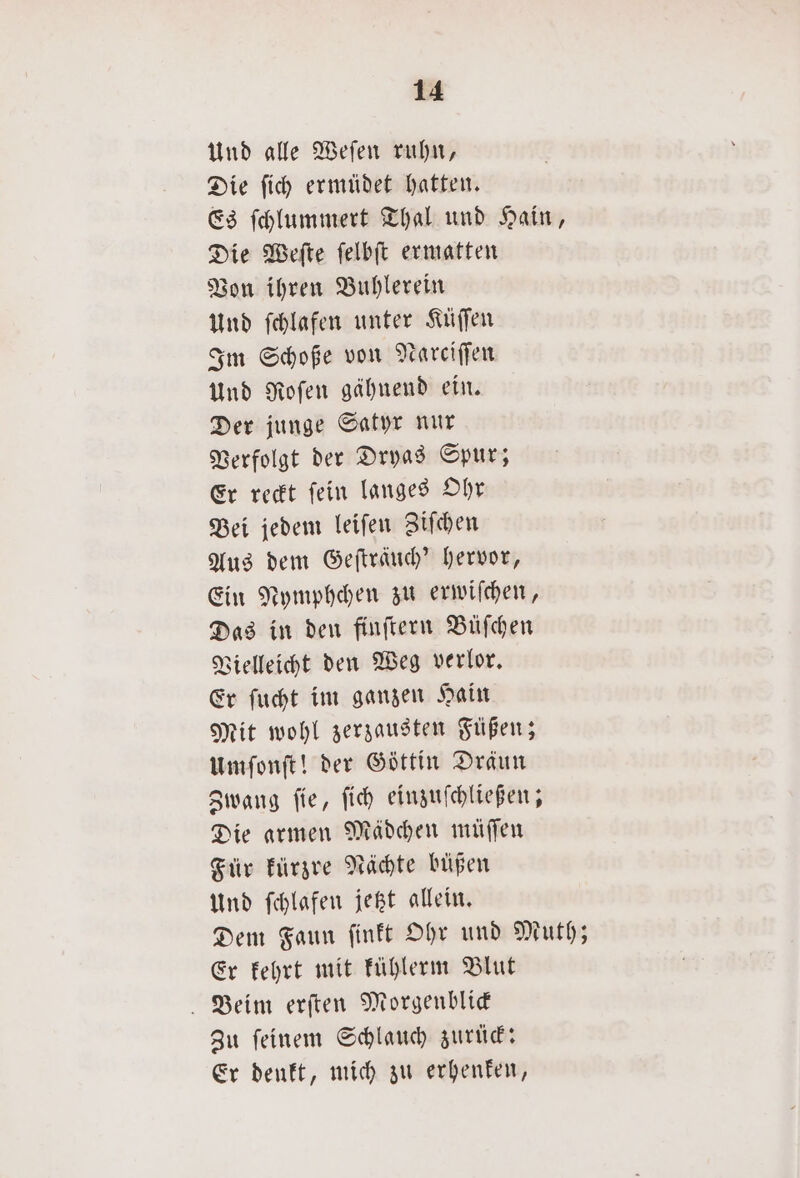 Und alle Weſen ruhn, Die ſich ermüdet hatten. Es ſchlummert Thal und Hain, Die Weſte ſelbſt ermatten Von ihren Buhlerein Und ſchlafen unter Küſſen Im Schoße von Nareiſſen Und Roſen gähnend ein. Der junge Satyr nur Verfolgt der Dryas Spur; Er reckt ſein langes Ohr Bei jedem leiſen Ziſchen Aus dem Gefträuch’ hervor, Ein Nymphchen zu erwiſchen, Das in den finſtern Büſchen Vielleicht den Weg verlor. Er ſucht im ganzen Hain Mit wohl zerzausten Füßen; umſonſt! der Göttin Dräun Zwang ſie, ſich einzuſchließen; Die armen Mädchen müſſen Für kürzre Nächte büpen Und ſchlafen jetzt allein. Dem Faun ſinkt Ohr und Muth; Er kehrt mit Fühlerm Blut Beim erſten Morgenblick Zu ſeinem Schlauch zurück: Er denkt, mich zu erhenken,