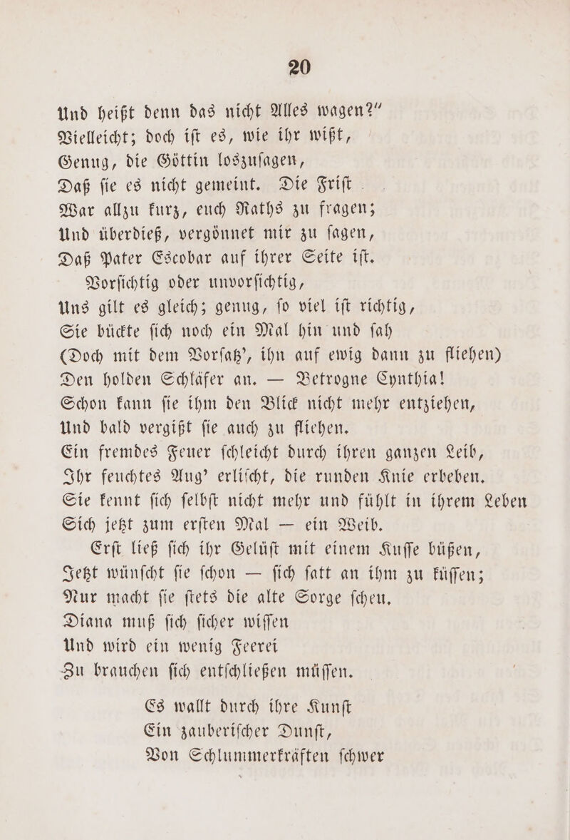 Und heißt denn das nicht Alles wagen?” Vielleicht; doch ift es, wie ihr wißt, Genug, die Göttin loszuſagen, Daß fie es nicht gemeint. Die Friſt War allzu kurz, euch Raths zu fragen; Und überdieß, vergönnet mir zu ſagen, Daß Pater Escobar auf ihrer Seite iſt. Vorſichtig oder unvorſichtig, Uns gilt es gleich; genug, ſo viel iſt richtig, Sie bückte ſich noch ein Mal hin und ſah (Doch mit dem Vorſatz', ihn auf ewig dann zu fliehen) Den holden Schläfer an. — Betrogne Cynthia! Schon kann ſie ihm den Blick nicht mehr entziehen, Und bald vergißt ſie auch zu fliehen. Ein fremdes Feuer ſchleicht durch ihren ganzen Leib, Ihr feuchtes Aug' erliſcht, die runden Knie erbeben. Sie kennt ſich ſelbſt nicht mehr und fühlt in ihrem Leben Sich jetzt zum erſten Mal — ein Weib. Erſt ließ ſich ihr Gelüſt mit einem Kuſſe büßen, Jetzt wünſcht fie ſchon — ſich ſatt an ihm zu küſſen; Nur macht ſie ſtets die alte Sorge ſcheu. Diana muß ſich ſicher wiſſen Und wird ein wenig Feerei Zu brauchen ſich entſchließen müſſen. Es wallt durch ihre Kunſt Ein zauberiſcher Dunſt, Von Schlummerkräften ſchwer