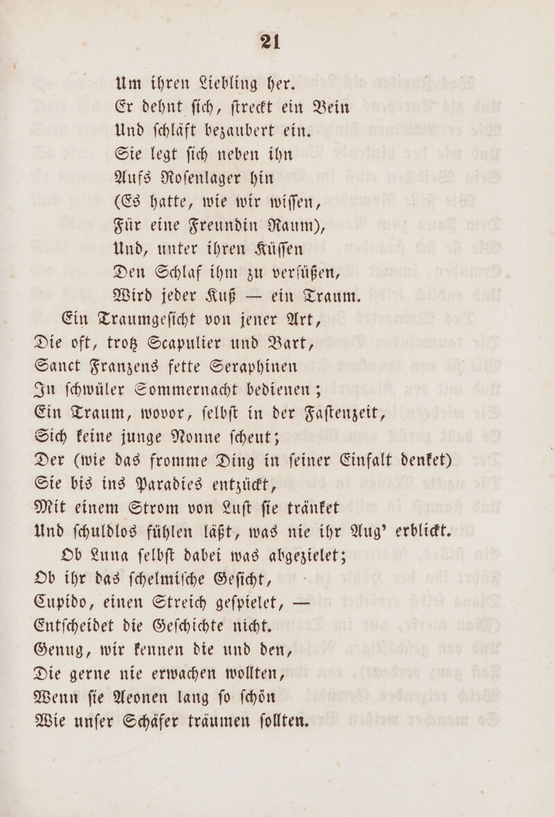 Um ihren Liebling her. Er dehnt ſich, ſtreckt ein Bein Und ſchläft bezaubert ein. Sie legt ſich neben ihn Aufs Roſenlager hin (Es hatte, wie wir wiſſen, Für eine Freundin Raum), Und, unter ihren Küſſen Den Schlaf ihm zu verfüßen, Wird jeder Kuß — ein Traum. Ein Traumgeſicht von jener Art, Die oft, trotz Scapulier und Bart, Sanct Franzens fette Seraphinen In ſchwüler Sommernacht bedienen; Ein Traum, wovor, ſelbſt in der Faſtenzeit, Sich keine junge Nonne ſcheut; Der (wie das fromme Ding in ſeiner Einfalt denket) Sie bis ins Paradies entzückt, Mit einem Strom von Luſt ſie tränket Und ſchuldlos fühlen läßt, was nie ihr Aug' erblickt. Ob Luna ſelbſt dabei was abgezielet; Ob ihr das ſchelmiſche Geſicht, Cupido, einen Streich geſpielet, — Entſcheidet die Geſchichte nicht. Genug, wir kennen die und den, Die gerne nie erwachen wollten, Wenn ſie Aeonen lang ſo ſchön Wie unſer Schäfer träumen ſollten.