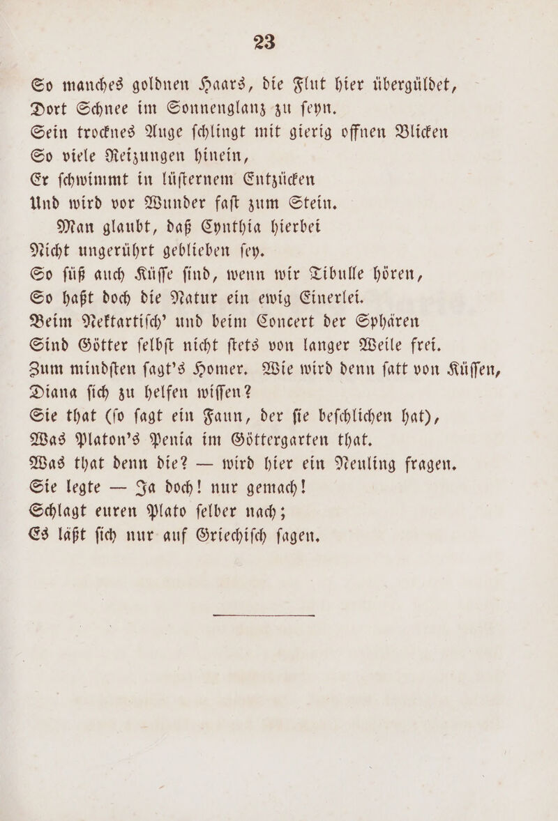 So manches goldnen Haars, die Flut hier tibergüldet, Dort Schnee im Sonnenglanz zu ſeyn. Sein trocknes Auge ſchlingt mit gierig offnen Blicken So viele Reizungen hinein, Er ſchwimmt in lüſternem Entzücken Und wird vor Wunder faſt zum Stein. Man glaubt, daß Cynthia hierbei Licht ungerührt geblieben ſey. So ſüß auch Küſſe ſind, wenn wir Tibulle hören, So haßt doch die Natur ein ewig Einerlei. Beim Nektartiſch' und beim Concert der Sphären Sind Götter ſelbſt nicht ſtets von langer Weile frei. Diana ſich zu helfen wiſſen? Sie that (ſo ſagt ein Faun, der ſie beſchlichen hat), Was Platon's Penia im Göttergarten that. Was that denn die? — wird hier ein Neuling fragen. Sie legte — Ja doch! nur gemach! Schlagt euren Plato ſelber nach; Es läßt ſich nur auf Griechiſch ſagen.