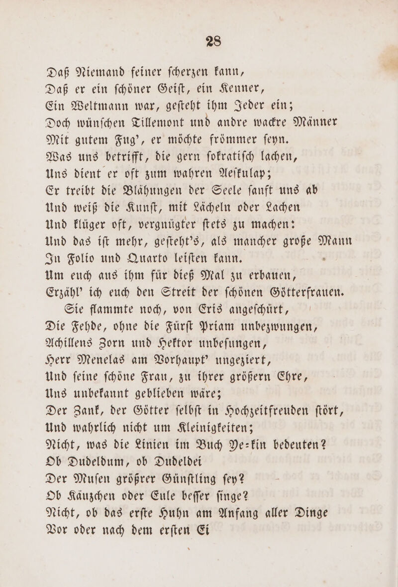 Daß Niemand feiner ſcherzen kann, Daß er ein ſchöner Geiſt, ein Kenner, Ein Weltmann war, geſteht ihm Jeder ein; Doch wünſchen Tillemont und andre wackre Männer Mit gutem Fug', er möchte frömmer ſeyn. Was uns betrifft, die gern ſokratiſch lachen, Uns dient er oft zum wahren Aeſkulap; Er treibt die Blähungen der Seele ſanft uns ab Und weiß die Kunſt, mit Lächeln oder Lachen Und klüger oft, vergnügter ſtets zu machen: Und das iſt mehr, geſteht's, als mancher re Mann In Folio und Quarto leiften kann. Um euch aus ihm für dieß Mal zu erbauen, Erzähl' ich euch den Streit der ſchönen Goͤtterfrauen. Sie flammte noch, von Eris angeſchürt, Die Fehde, ohne die Fürſt Priam unbezwungen, Achillens Zorn und Hektor unbeſungen, Herr Menelas am Vorhaupt' ungeziert, Und feine ſchöne Frau, zu ihrer größern Ehre, Uns unbekannt geblieben wäre; Der Zank, der Götter ſelbſt in Hochzeitfreuden ſtört, Und wahrlich nicht um Kleinigkeiten; Nicht, was die Linien im Buch Ye- kin bedeuten? Ob Dudeldum, ob Dudeldei Der Muſen größrer Günſtling ſey? Ob Käuzchen oder Eule beſſer ſinge? eicht, ob das erfte Huhn am Anfang aller Dinge Vor oder nach dem erſten Ei