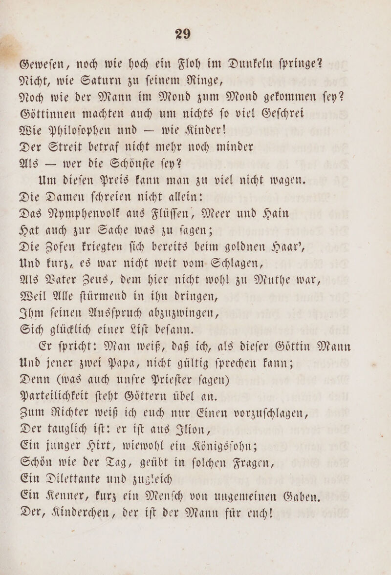 Geweſen, noch wie hoch ein Floh im Dunkeln fpringe? Licht, wie Saturn zu feinem Ringe, Noch wie der Mann im Mond zum Mond gekommen ſey? Göttinnen machten auch um nichts ſo viel Geſchrei Wie Philoſophen und — wie Kinder! Der Streit betraf nicht mehr noch minder Als — wer die Schoͤnſte ſey? Um dieſen Preis kann man zu viel nicht wagen. Die Damen ſchreien nicht allein: Das Nymphenvolk aus Flüſſen, Meer und Hain Hat auch zur Sache was zu ſagen; Die Zofen kriegten ſich bereits beim goldnen Haar', Und kurz, es war nicht weit vom Schlagen, Als Vater Zeus, dem hier nicht wohl zu Muthe war, Weil Alle ſtürmend in ihn dringen, Ihm ſeinen Ausſpruch abzuzwingen, Sich glücklich einer Liſt beſann. Er ſpricht: Man weiß, daß ich, als dieſer Göttin Mann Und jener zwei Papa, nicht gültig fprechen kann; Denn (was auch unſre Prieſter ſagen) Parteilichkeit ſteht Göttern übel an. Zum Richter weiß ich euch nur Einen vorzuſchlagen, Der tauglich iſt: er iſt aus Ilion, Ein junger Hirt, wiewohl ein Königsſohn; Schön wie der Tag, geübt in ſolchen Fragen, Ein Dilettante und zugleich Ein Kenner, kurz ein Menſch von ungemeinen Gaben. Der, Kinderchen, der iſt der Mann für euch!