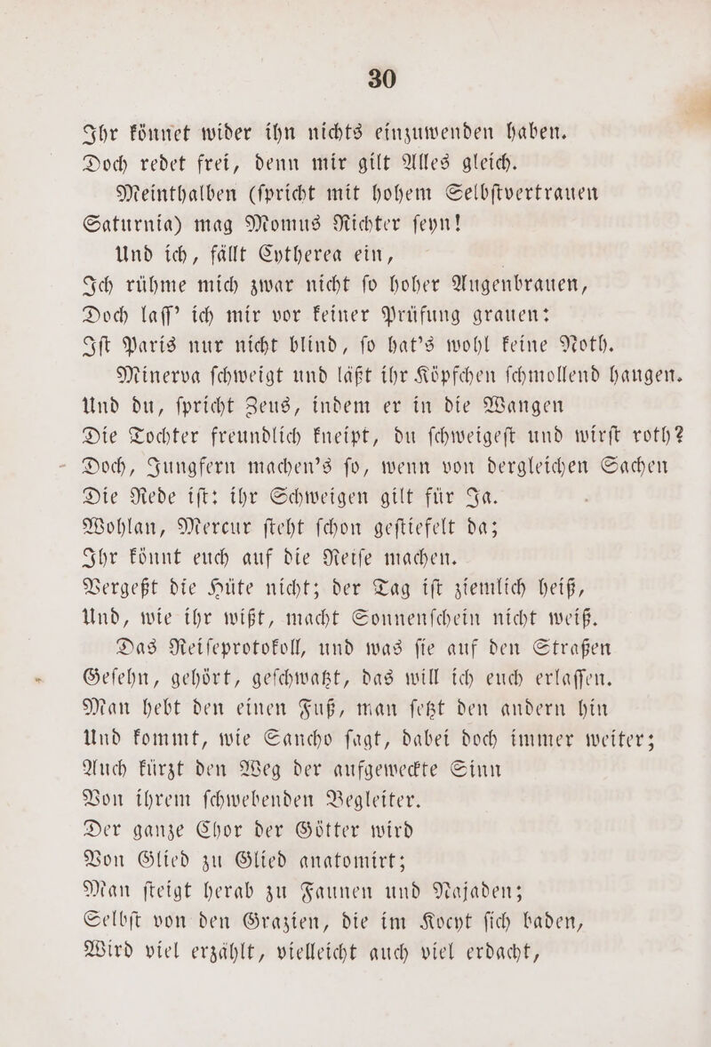 Ihr könnet wider ihn nichts einzuwenden haben. Doch redet frei, denn mir gilt Alles gleich. Meinthalben (ſpricht mit hohem Selbſtvertrauen Saturnia) mag Momus Richter ſeyn! Und ich, fällt Cytherea ein, | Ich rühme mich zwar nicht fo hoher Augenbrauen, Doch laſſ' ich mir vor keiner Prüfung grauen: Iſt Paris nur nicht blind, ſo hat's wohl keine Noth. Minerva ſchweigt und läßt ihr Köpfchen ſchmollend hangen. Und du, ſpricht Zeus, indem er in die Wangen Die Tochter freundlich kneipt, du ſchweigeſt und wirſt roth? Doch, Jungfern machen's ſo, wenn von dergleichen Sachen Die Rede iſt: ihr Schweigen gilt für Ja. Wohlan, Mercur ſteht ſchon geſtiefelt da; Ihr könnt euch auf die Reiſe machen. Vergeßt die Hüte nicht; der Tag iſt ziemlich heiß, Und, wie ihr wißt, macht Sonnenſchein nicht weiß. Das Reiſeprotokoll, und was ſie auf den Straßen Geſehn, gehört, geſchwatzt, das will ich euch erlaſſen. Man hebt den einen Fuß, man ſetzt den andern hin Und kommt, wie Sancho ſagt, dabei doch immer weiter; Auch kuͤrzt den Weg der aufgeweckte Sinn Von ihrem ſchwebenden Begleiter. Der ganze Chor der Götter wird Von Glied zu Glied anatomirt; Man ſteigt herab zu Faunen und Najaden; Selbſt von den Grazien, die im Kocyt ſich baden, Wird viel erzählt, vielleicht auch viel erdacht,