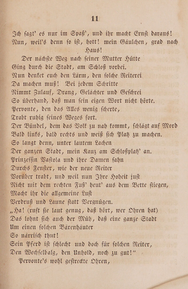 Ich ſagt' es nur im Spaß’, und ihr macht Ernſt daraus! Nun, weil's denn ſo iſt, hott! mein Gäulchen, grad nach Haus! Der nächſte Weg nach feiner Mutter Hütte Ging durch die Stadt, am Schloß vorbei. tun denket euch den Lärm, den ſolche Reiterei Da machen muß! Bei jedem Schritte Nimmt Zulauf, Drang, Gelächter und Geſchrei So überhand, daß man fein eigen Wort nicht hörte. Pervonte, den das Alles wenig ſcherte, Trabt ruhig ſeines Weges fort. Der Bündel, dem das Volk zu nah kommt, ſchlägt auf Mord Bald links, bald rechts und weiß ſich Platz zu machen. So langt denn, unter lautem Lachen Der ganzen Stadt, mein Kauz am Schloßplatz' an. Prinzeſſin Vaſtola und ihre Damen ſahn Durchs Fenſter, wie der neue Reiter Vorüber trabt, und weil nun Ihre Hoheit juſt. Macht ihr die allgemeine Luſt Das lohnt ſich auch der Müh, daß eine ganze Stadt Um einen ſolchen Bärenhäuter So närriſch thut! Sein Pferd iſt ſchlecht und doch für ſolchen Reiter, Den Wechſelbalg, den Unhold, noch zu gut!“ Pervonte's wohl geſtreckte Ohren,