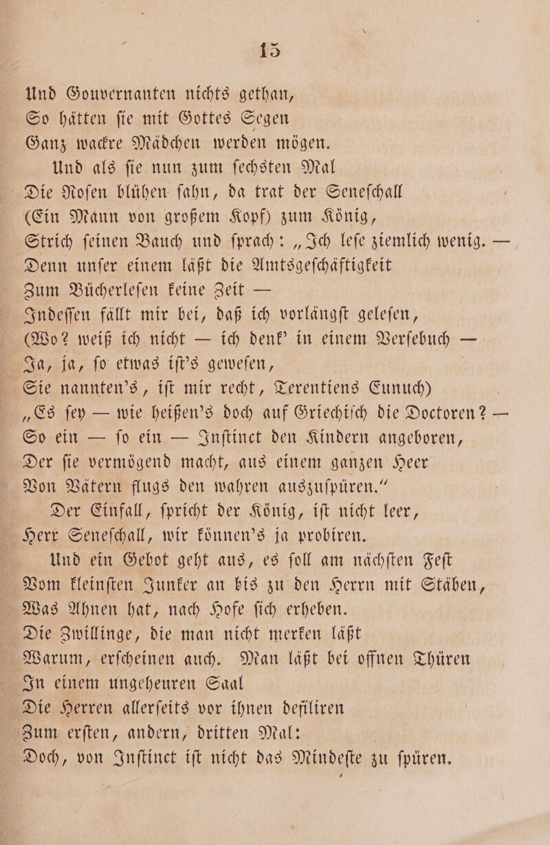 Und Gouvernanten nichts gethan, So hätten ſie mit Gottes Segen Ganz wackre Mädchen werden mögen. Und als ſie nun zum ſechsten Mal Die Nofen blühen ſahn, da trat der Seneſchall (Ein Mann von großem Kopf) zum König, Strich ſeinen Bauch und ſprach: „Ich leſe ziemlich wenig. — Denn unſer einem läßt die Amtsgeſchäftigkeit Zum Bücherleſen keine Zeit — Indeſſen fällt mir bei, daß ich vorlängſt geleſen, (Wo? weiß ich nicht — ich denk' in einem Verſebuch — Ja, ja, ſo etwas iſt's geweſen, Sie nannten's, iſt mir recht, Terentiens Eunuch) „Es ſey — wie heißen's doch auf Griechiſch die Doctoren? — So ein — ſo ein — Inſtinct den Kindern angeboren, Der ſie vermögend macht, aus einem ganzen Heer Von Vätern flugs den wahren auszuſpüren.“ Der Einfall, ſpricht der König, iſt nicht leer, Herr Seneſchall, wir können's ja probiren. g Und ein Gebot geht aus, es ſoll am nächſten Feſt Vom kleinſten Junker an bis zu den Herrn mit Stäben, Was Ahnen hat, nach Hofe ſich erheben. Die Zwillinge, die man nicht merken laßt Warum, erſcheinen auch. Man läßt bei offnen Thüren In einem ungeheuren Saal Die Herren allerſeits vor ihnen defiliren Zum erſten, andern, dritten Mal: Doch, von Inſtinct iſt nicht das Mindeſte zu ſpüren.