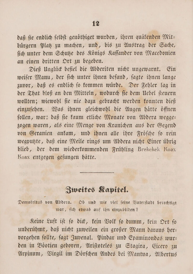 daß fie endlich ſelbſt genoͤthiget wurden, ihren quaͤkenden Mit: buͤrgern Platz zu machen, und, bis zu Austrag der Sache, ſich unter dem Schutze des Koͤnigs Kaſſander von Macedonien an einen dritten Ort zu begeben. Dieß Ungluͤck befiel die Abderiten nicht ungewarnt. Ein weiſer Manu, der ſich unter ihnen befand, ſagte ihnen lange zuvor, daß es endlich ſo kommen wuͤrde. Der Fehler lag in der That bloß an den Mitteln, wodurch ſie dem Uebel ſteuern wollten; wiewohl ſie nie dazu gebracht werden konnten dieß einzuſehen. Was ihnen gleichwohl die Augen haͤtte oͤffnen ſollen, war: daß ſie kaum etliche Monate von Abdera wegge— zogen waren, als eine Menge von Kranichen aus der Gegend von Geranien ankam, und ihnen alle ihre Froͤſche ſo rein wegputzte, daß eine Meile rings um Abdera nicht Einer uͤbrig blieb, der dem wiederkommenden Fruͤhling Brekekek Koax Koax entgegen geſungen hätte. Zweites Kapitel. Demokritus von Abdera. Ob und wie viel ſeine Vaterſtadt berechtigt war, ſich etwas auf ihn einzubilden? Keine Luft iſt ſo dick, kein Volk ſo dumm, kein Ort ſo unberuͤhmt, daß nicht zuweilen ein großer Mann daraus her— vorgehen ſollte, ſagt Juvenal. Pindar und Epaminondas wur— den in Boͤotien geboren, Ariſtoteles zu Stagira, Cicero zu Arpinum, Virgil im Doͤrfchen Andes bei Mantua, Albertus