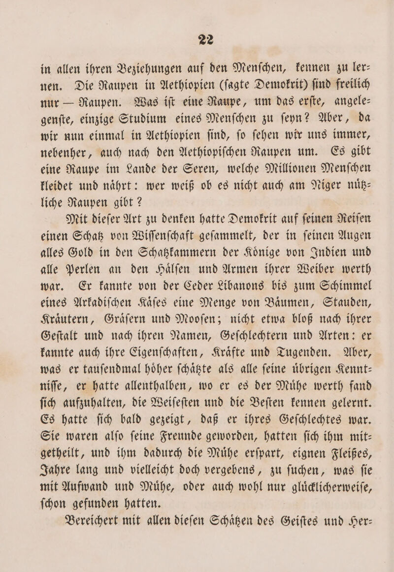 in allen ihren Beziehungen auf den Menſchen, kennen zu ler: nen. Die Raupen in Aethiopien (fagte Demokrit) find freilich nur — Raupen. Was iſt eine Raupe, um das erſte, angele— genſte, einzige Studium eines Menſchen zu ſeyn? Aber, da wir nun einmal in Aethiopien ſind, ſo ſehen wir uns immer, nebenher, auch nach den Aethiopiſchen Raupen um. Es gibt eine Raupe im Lande der Seren, welche Millionen Menſchen kleidet und naͤhrt: wer weiß ob es nicht auch am Niger nuͤtz— liche Raupen gibt? Mit dieſer Art zu denken hatte Demokrit auf ſeinen Reiſen einen Schatz von Wiſſenſchaft geſammelt, der in ſeinen Augen alles Gold in den Schatzkammern der Koͤnige von Indien und alle Perlen an den Haͤlſen und Armen ihrer Weiber werth war. Er kannte von der Ceder Libanons bis zum Schimmel eines Arkadiſchen Kaͤſes eine Menge von Baͤumen, Stauden, Kraͤutern, Graͤſern und Mooſen; nicht etwa bloß nach ihrer Geſtalt und nach ihren Namen, Geſchlechtern und Arten: er kannte auch ihre Eigenſchaften, Kraͤfte und Tugenden. Aber, was er tauſendmal hoͤher ſchaͤtzte als alle ſeine uͤbrigen Kennt— niſſe, er hatte allenthalben, wo er es der Muͤhe werth fand ſich aufzuhalten, die Weiſeſten und die Beſten kennen gelernt. Es hatte ſich bald gezeigt, daß er ihres Geſchlechtes war. Sie waren alſo ſeine Freunde geworden, hatten ſich ihm mit— getheilt, und ihm dadurch die Muͤhe erſpart, eignen Fleißes, Jahre lang und vielleicht doch vergebens, zu ſuchen, was ſie mit Aufwand und Muͤhe, oder auch wohl nur gluͤcklicherweiſe, ſchon gefunden hatten. Bereichert mit allen dieſen Schaͤtzen des Geiſtes und Her—