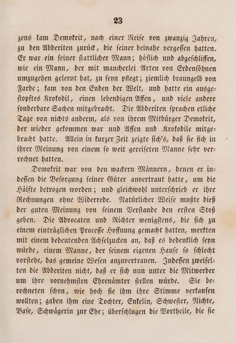 zens kam Demokrit, nach einer Reiſe von zwanzig Jahren, zu den Abderiten zuruͤck, die ſeiner beinahe vergeſſen hatten. Er war ein feiner ſtattlicher Mann; hoͤflich und abgeſchliffen, wie ein Mann, der mit mancherlei Arten von Erdenſoͤhnen umzugehen gelernt hat, zu ſeyn pflegt; ziemlich braungelb von Farbe; kam von den Enden der Welt, und hatte ein ausge— ſtopftes Krokodil, einen lebendigen Affen, und viele andere ſonderbare Sachen mitgebracht. Die Abderiten ſprachen etliche Tage von nichts anderm, als von ihrem Mitbuͤrger Demokrit, der wieder gekommen war und Affen und Krokodile mitge— bracht hatte. Allein in kurzer Zeit zeigte ſich's, daß ſie ſich in ihrer Meinung von einem ſo weit gereiſeten Manne ſehr ver— rechnet hatten. Demokrit war von den wackern Maͤnnern, denen er in— deſſen die Beſorgung ſeiner Guͤter anvertraut hatte, um die Haͤlfte betrogen worden; und gleichwohl unterſchrieb er ihre Rechnungen ohne Widerrede. Natuͤrlicher Weiſe mußte dieß der guten Meinung von ſeinem Verſtande den erſten Stoß geben. Die Advocaten und Richter wenigſtens, die ſich zu einem eintraͤglichen Proceſſe Hoffnung gemacht hatten, merkten mit einem bedeutenden Achſelzucken an, daß es bedenklich ſeyn wuͤrde, einem Manne, der ſeinem eigenen Hauſe ſo ſchlecht vorſtehe, das gemeine Weſen anzuvertrauen. Indeſſen zweifel— ten die Abderiten nicht, daß er ſich nun unter die Mitwerber um ihre vornehmſten Ehrenaͤmter ſtellen wuͤrde. Sie be— rechneten ſchon, wie hoch ſie ihm ihre Stimme verkaufen wollten; gaben ihm eine Tochter, Enkelin, Schweſter, Nichte, Baſe, Schwaͤgerin zur Ehe; uͤberſchlugen die Vortheile, die ſie