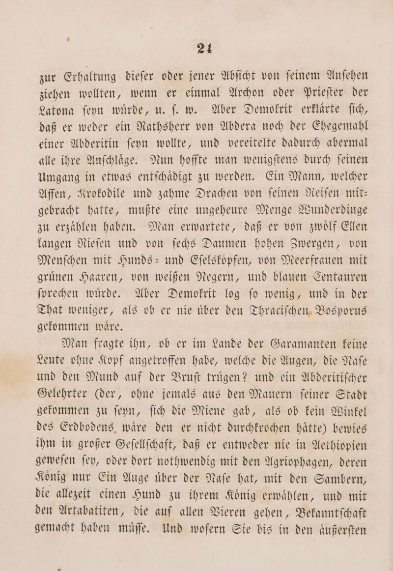 zur Erhaltung dieſer oder jener Abſicht von ſeinem Anſehen ziehen wollten, wenn er einmal Archon oder Prieſter der Latona ſeyn wuͤrde, u. ſ. w. Aber Demokrit erklaͤrte ſich, daß er weder ein Rathsherr von Abdera noch der Ehegemahl einer Abderitin ſeyn wollte, und vereitelte dadurch abermal alle ihre Anſchlaͤge. Nun hoffte man wenigſtens durch feinen Umgang in etwas entſchaͤdigt zu werden. Ein Mann, welcher Affen, Krokodile und zahme Drachen von ſeinen Reiſen mit— gebracht hatte, mußte eine ungeheure Menge Wunderdinge zu erzaͤhlen haben. Man erwartete, daß er von zwoͤlf Ellen langen Rieſen und von ſechs Daumen hohen Zwergen, von Menſchen mit Hunds- und Eſelskoͤpfen, von Meerfrauen mit gruͤnen Haaren, von weißen Negern, und blauen Centauren ſprechen wuͤrde. Aber Demokrit log ſo wenig, und in der That weniger, als ob er nie über den Thraciſchen Bosporus gekommen waͤre. Man fragte ihn, ob er im Lande der Garamanten keine Leute ohne Kopf angetroffen habe, welche die Augen, die Naſe und den Mund auf der Bruſt truͤgen? und ein Abderitiſcher Gelehrter (der, ohne jemals aus den Mauern ſeiner Stadt gekommen zu ſeyn, ſich die Miene gab, als ob kein Winkel des Erdbodens waͤre den er nicht durchkrochen haͤtte) bewies ihm in großer Geſellſchaft, daß er entweder nie in Aethiopien geweſen ſey, oder dort nothwendig mit den Agriophagen, deren Koͤnig nur Ein Auge uͤber der Naſe hat, mit den Sambern, die allezeit einen Hund zu ihrem König erwählen, und mit den Artabatiten, die auf allen Vieren gehen, Bekanntſchaft gemacht haben muͤſſe. Und wofern Sie bis in den aͤußerſten