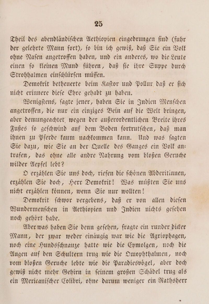 Theil des abendlaͤndiſchen Aethiopien eingedrungen find (fuhr der gelehrte Mann fort), ſo bin ich gewiß, daß Sie ein Volk ohne Naſen angetroffen haben, und ein anderes, wo die Leute einen ſo kleinen Mund fuͤhren, daß ſie ihre Suppe durch Strohhalmen einſchluͤrfen muͤſſen. Demokrit betheuerte beim Kaſtor und Pollux daß er ſich nicht erinnere dieſe Ehre gehabt zu haben. Wenigſtens, ſagte jener, haben Sie in Indien Menſchen angetroffen, die nur ein einziges Bein auf die Welt bringen, aber demungeachtet wegen der außerordentlichen Breite ihres Fußes ſo geſchwind auf dem Boden fortrutſchen, daß man ihnen zu Pferde kaum nachkommen kann. Und was ſagten Sie dazu, wie Sie an der Quelle des Ganges ein Volk an— trafen, das ohne alle andre Nahrung vom bloßen Geruche wilder Aepfel lebt? O erzaͤhlen Sie uns doch, riefen die ſchoͤnen Abderitinnen, erzaͤhlen Sie doch, Herr Demokrit! Was muͤßten Sie uns nicht erzaͤhlen koͤnnen, wenn Sie nur wollten! Demokrit ſchwor vergebens, daß er von allen dieſen Wundermenſchen in Aethiopien und Indien nichts geſehen noch gehoͤrt habe. Aber was haben Sie denn geſehen, fragte ein runder dicker Mann, der zwar weder einaͤugig war wie die Agriophagen, noch eine Hundsſchnauze hatte wie die Cymolgen, noch die Augen auf den Schultern trug wie die Omophthalmen, noch vom bloßen Geruche lebte wie die Paradiesvoͤgel, aber doch gewiß nicht mehr Gehirn in ſeinem großen Schaͤdel trug als ein Mexicaniſcher Colibri, ohne darum weniger ein Rathsherr