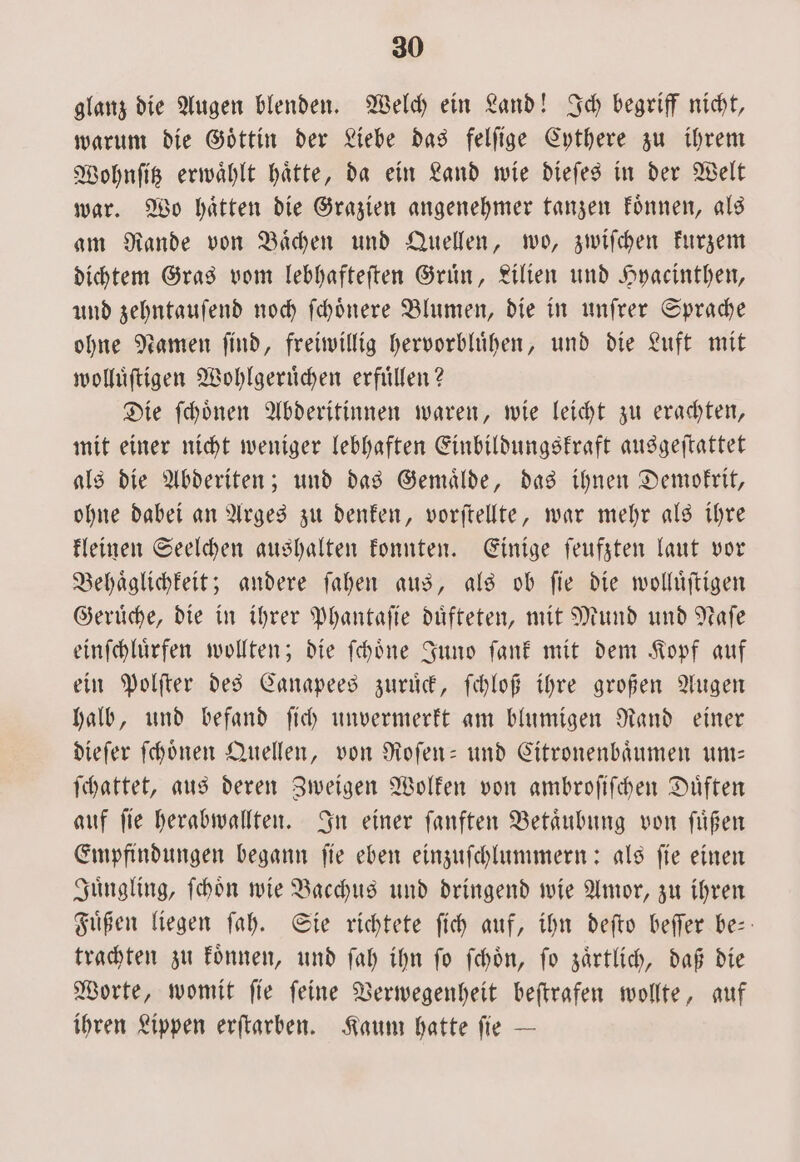 glanz die Augen blenden. Welch ein Land! Ich begriff nicht, warum die Goͤttin der Liebe das felſige Cythere zu ihrem Wohnſitz erwaͤhlt haͤtte, da ein Land wie dieſes in der Welt war. Wo haͤtten die Grazien angenehmer tanzen koͤnnen, als am Rande von Baͤchen und Quellen, wo, zwiſchen kurzem dichtem Gras vom lebhafteſten Gruͤn, Lilien und Hyacinthen, und zehntauſend noch ſchoͤnere Blumen, die in unſrer Sprache ohne Namen ſind, freiwillig hervorbluͤhen, und die Luft mit wolluͤſtigen Wohlgeruͤchen erfuͤllen? Die ſchoͤnen Abderitinnen waren, wie leicht zu erachten, mit einer nicht weniger lebhaften Einbildungskraft ausgeſtattet als die Abderiten; und das Gemaͤlde, das ihnen Demokrit, ohne dabei an Arges zu denken, vorſtellte, war mehr als ihre kleinen Seelchen aushalten konnten. Einige ſeufzten laut vor Behaͤglichkeit; andere ſahen aus, als ob ſie die wolluͤſtigen Gerüche, die in ihrer Phantaſie duͤfteten, mit Mund und Naſe einſchluͤrfen wollten; die ſchoͤne Juno ſank mit dem Kopf auf ein Polſter des Canapees zuruͤck, ſchloß ihre großen Augen halb, und befand ſich unvermerkt am blumigen Rand einer dieſer ſchoͤnen Quellen, von Roſen- und Citronenbaͤumen um— ſchattet, aus deren Zweigen Wolken von ambroſiſchen Duͤften auf ſie herabwallten. In einer ſanften Betaͤubung von ſuͤßen Empfindungen begann ſie eben einzuſchlummern: als ſie einen Juͤngling, ſchoͤn wie Bacchus und dringend wie Amor, zu ihren Fuͤßen liegen ſah. Sie richtete ſich auf, ihn deſto beſſer be trachten zu koͤnnen, und ſah ihn ſo ſchoͤn, ſo zaͤrtlich, daß die Worte, womit ſie ſeine Verwegenheit beſtrafen wollte, auf ihren Lippen erſtarben. Kaum hatte ſie —