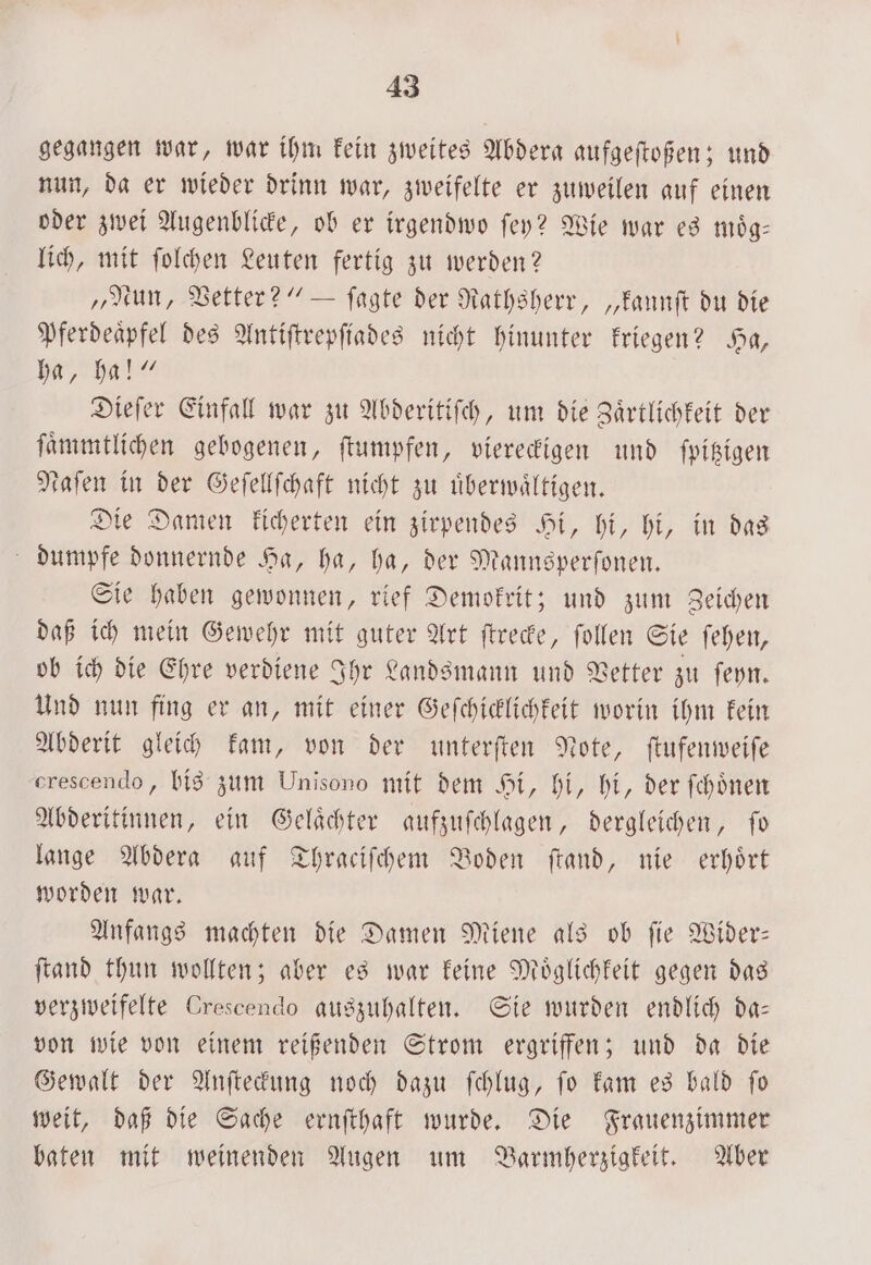 gegangen war, war ihm kein zweites Abdera aufgeſtoßen; und nun, da er wieder drinn war, zweifelte er zuweilen auf einen oder zwei Augenblicke, ob er irgendwo ſey? Wie war es moͤg— lich, mit ſolchen Leuten fertig zu werden? „Nun, Vetter?“ — ſagte der Rathsherr, „kannſt du die Pferdeaͤpfel des Antiſtrepſiades nicht hinunter kriegen? Ha, ha, ha!“ Dieſer Einfall war zu Abderitiſch, um die Zaͤrtlichkeit der ſaͤmmtlichen gebogenen, ſtumpfen, viereckigen und ſpitzigen taſen in der Geſellſchaft nicht zu uͤberwaͤltigen. Die Damen kicherten ein zirpendes Hi, hi, hi, in das dumpfe donnernde Ha, ha, ha, der Mannsperſonen. Sie haben gewonnen, rief Demokrit; und zum Zeichen daß ich mein Gewehr mit guter Art ſtrecke, ſollen Sie ſehen, ob ich die Ehre verdiene Ihr Landsmann und Vetter zu ſeyn. Und nun fing er an, mit einer Geſchicklichkeit worin ihm kein Abderit gleich kam, von der unterſten Note, ſtufenweiſe erescendo, bis zum Unisono mit dem Hi, hi, hi, der ſchoͤnen Abderitinnen, ein Gelaͤchter aufzuſchlagen, dergleichen, ſo lange Abdera auf Thraciſchem Boden ſtand, nie erhoͤrt worden war. Anfangs machten die Damen Miene als ob ſie Wider— ſtand thun wollten; aber es war keine Moͤglichkeit gegen das verzweifelte Crescendo auszuhalten. Sie wurden endlich da— von wie von einem reißenden Strom ergriffen; und da die Gewalt der Anſteckung noch dazu ſchlug, ſo kam es bald ſo weit, daß die Sache ernſthaft wurde. Die Frauenzimmer baten mit weinenden Augen um Barmherzigkeit. Aber