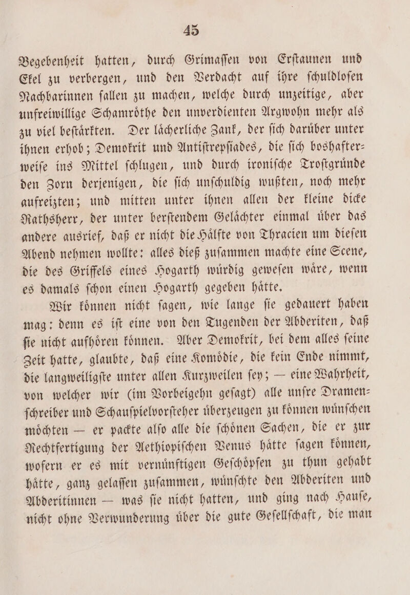 43 Begebenheit hatten, durch Grimaſſen von Erſtaunen und Ekel zu verbergen, und den Verdacht auf ihre ſchuldloſen Nachbarinnen fallen zu machen, welche durch unzeitige, aber unfreiwillige Schamroͤthe den unverdienten Argwohn mehr als zu viel beſtaͤrkten. Der laͤcherliche Zank, der ſich daruͤber unter ihnen erhob; Demokrit und Antiſtrepſiades, die ſich boshafter— weiſe ins Mittel ſchlugen, und durch ironiſche Troſtgruͤnde den Zorn derjenigen, die ſich unſchuldig wußten, noch mehr gufreizten; und mitten unter ihnen allen der kleine dicke Rathsherr, der unter berſtendem Gelaͤchter einmal uͤber das andere ausrief, daß er nicht die Haͤlfte von Thracien um dieſen Abend nehmen wollte: alles dieß zuſammen machte eine Scene, die des Griffels eines Hogarth wuͤrdig geweſen waͤre, wenn es damals ſchon einen Hogarth gegeben haͤtte. Wir koͤnnen nicht ſagen, wie lange ſie gedauert haben mag: denn es iſt eine von den Tugenden der Abderiten, daß ſie nicht aufhoͤren koͤnnen. Aber Demokrit, bei dem alles ſeine Zeit hatte, glaubte, daß eine Komoͤdie, die kein Ende nimmt, die langweiligſte unter allen Kurzweilen ſey; — eine Wahrheit, von welcher wir (im Vorbeigehn geſagt) alle unſre Dramen— ſchreiber und Schauſpielvorſteher überzeugen zu koͤnnen wuͤnſchen moͤchten — er packte alſo alle die ſchoͤnen Sachen, die er zur Rechtfertigung der Aethiopiſchen Venus haͤtte ſagen koͤnnen, wofern er es mit vernuͤnftigen Geſchoͤpfen zu thun gehabt haͤtte, ganz gelaſſen zuſammen, wuͤnſchte den Abderiten und Abderitinnen — was ſie nicht hatten, und ging nach Hauſe, nicht ohne Verwunderung uͤber die gute Geſellſchaft, die man