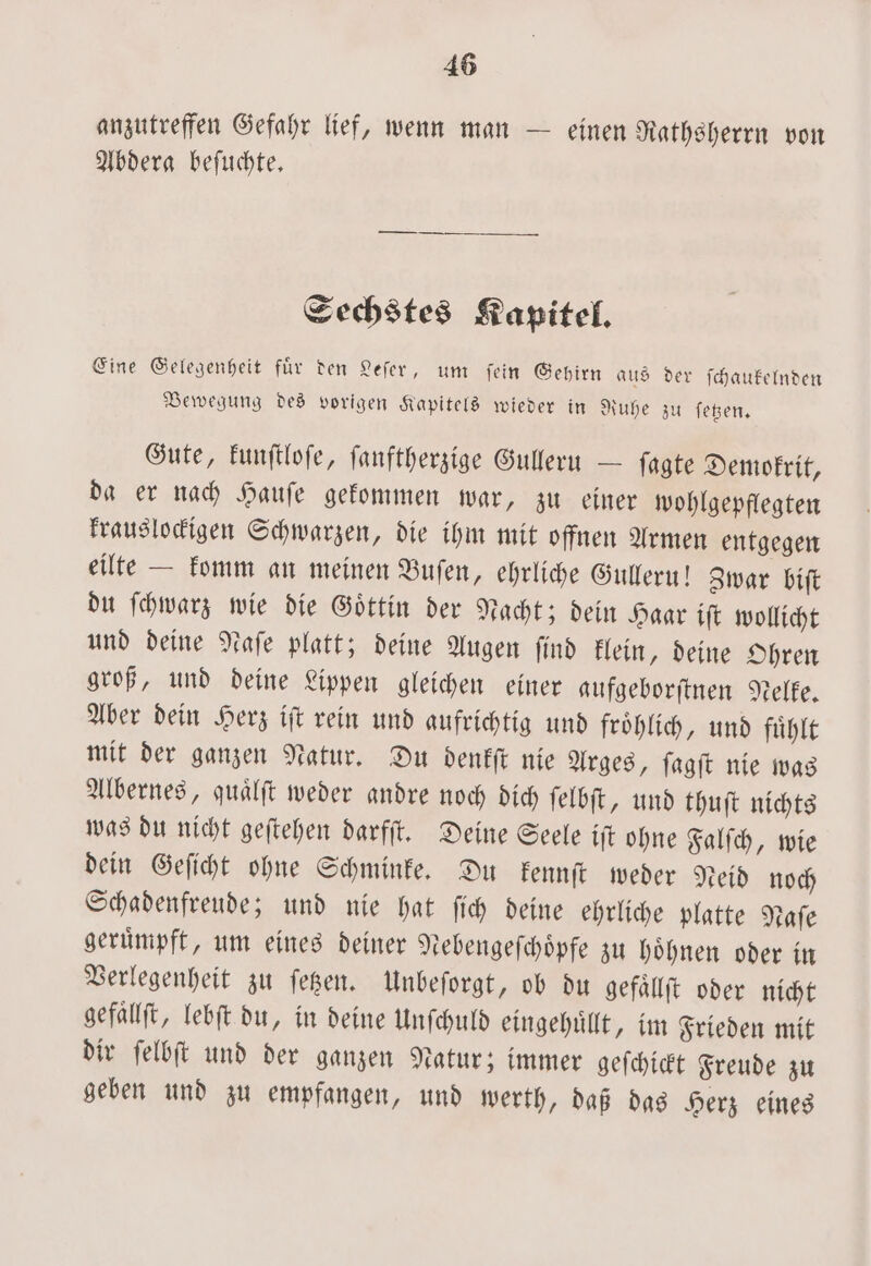 anzutreffen Gefahr lief, wenn man — einen Rathsherrn von Abderag befuchte, Sechstes Kapitel. Eine Gelegenheit fuͤr den Leſer, um ſein Gehirn aus der ſchaukelnden Bewegung des vorigen Kapitels wieder in Ruhe zu ſetzen. Gute, kunſtloſe, ſanftherzige Gulleru — ſagte Demokrit, da er nach Hauſe gekommen war, zu einer wohlgepflegten krauslockigen Schwarzen, die ihm mit offnen Armen entgegen eilte — komm an meinen Buſen, ehrliche Gulleru! Zwar biſt du ſchwarz wie die Göttin der Nacht; dein Haar iſt wollicht und deine Naſe platt; deine Augen ſind klein, deine Ohren groß, und deine Lippen gleichen einer aufgeborſtnen Nelke. Aber dein Herz iſt rein und aufrichtig und froͤhlich, und fuͤhlt mit der ganzen Natur. Du denkſt nie Arges, ſagſt nie was Albernes, quaͤlſt weder andre noch dich ſelbſt, und thuſt nichts was du nicht geſtehen darfſt. Deine Seele iſt ohne Falſch, wie dein Geſicht ohne Schminke. Du kennſt weder Neid noch Schadenfreude; und nie hat ſich deine ehrliche platte Naſe geruͤmpft, um eines deiner Nebengeſchoͤpfe zu hoͤhnen oder in Verlegenheit zu ſetzen. Unbeſorgt, ob du gefaͤllſt oder nicht gefaͤllſt, lebſt du, in deine Unſchuld eingehuͤllt, im Frieden mit dir ſelbſt und der ganzen Natur; immer geſchickt Freude zu geben und zu empfangen, und werth, daß das Herz eines