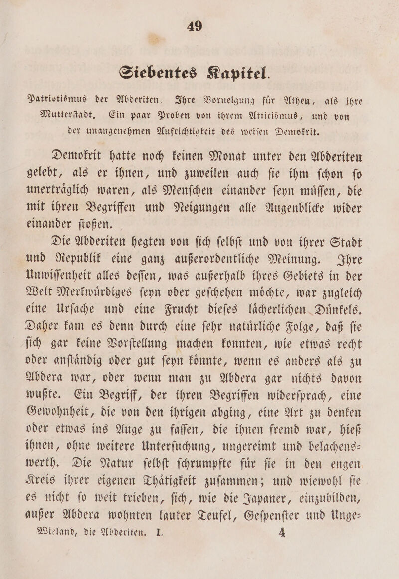 Siebentes Kapitel. Patriotismus der Abderiten. Ihre Vorneigung für Athen, als ihre Mutterſtadt. Ein paar Proben von ihrem Atticismus, und von der unangenehmen Aufrichtigkeit des weiſen Demokrit. Demokrit hatte noch keinen Monat unter den Abderiten gelebt, als er ihnen, und zuweilen auch ſie ihm ſchon ſo unertraͤglich waren, als Menſchen einander ſeyn muͤſſen, die mit ihren Begriffen und Neigungen alle Augenblicke wider einander ſtoßen. Die Abderiten hegten von ſich ſelbſt und von ihrer Stadt und Republik eine ganz außerordentliche Meinung. Ihre Unwiſſenheit alles deſſen, was außerhalb ihres Gebiets in der Welt Merkwuͤrdiges ſeyn oder geſchehen möchte, war zugleich eine Urſache und eine Frucht dieſes laͤcherlichen Duͤnkels. Daher kam es denn durch eine ſehr natuͤrliche Folge, daß ſie ſich gar keine Vorſtellung machen konnten, wie etwas recht oder anſtaͤndig oder gut ſeyn koͤnnte, wenn es anders als zu Abdera war, oder wenn man zu Abdera gar nichts davon wußte. Ein Begriff, der ihren Begriffen widerſprach, eine Gewohnheit, die von den ihrigen abging, eine Art zu denken oder etwas ins Auge zu faſſen, die ihnen fremd war, hieß ihnen, ohne weitere Unterſuchung, ungereimt und belachens— werth. Die Natur ſelbſt ſchrumpfte für fie in den engen. Kreis ihrer eigenen Thaͤtigkeit zuſammen; und wiewohl ſie es nicht ſo weit trieben, ſich, wie die Japaner, einzubilden, außer Abdera wohnten lauter Teufel, Geſpenſter und Unge— Wieland, die Abderiten. I. 4