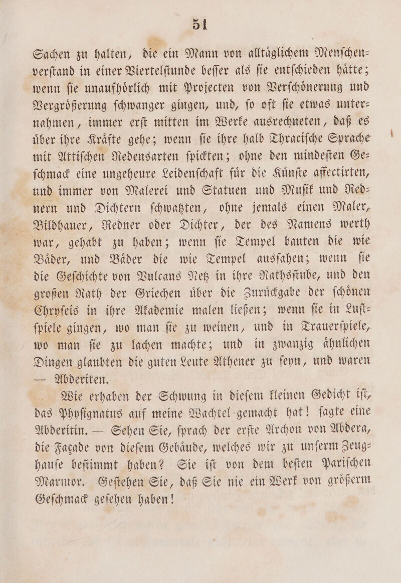 Sachen zu halten, die ein Mann von alltaͤglichem Menſchen— verſtand in einer Viertelſtunde beſſer als ſie entſchieden haͤtte; wenn ſie unaufhoͤrlich mit Projecten von Verſchoͤnerung und Vergroͤßerung ſchwanger gingen, und, ſo oft ſie etwas unter— nahmen, immer erſt mitten im Werke ausrechneten, daß es über ihre Kräfte gehe; wenn fie ihre halb Thraͤciſche Sprache mit Attiſchen Redensarten ſpickten; ohne den mindeſten Ge— ſchmack eine ungeheure Leidenſchaft fuͤr die Kuͤnſte affectirten, und immer von Malerei und Statuen und Muſik und Red— nern und Dichtern ſchwatzten, ohne jemals einen Maler, Bildhauer, Redner oder Dichter, der des Namens werth war, gehabt zu haben; wenn ſie Tempel bauten die wie Baͤder, und Baͤder die wie Tempel ausſahen; wenn ſie die Geſchichte von Vulcans Netz in ihre Rathsſtube, und den großen Rath der Griechen uͤber die Zuruͤckgabe der ſchoͤnen Chryſeis in ihre Akademie malen ließen; wenn fie in Luft: ſpiele gingen, wo man ſie zu weinen, und in Trauerſpiele, wo man ſie zu lachen machte; und in zwanzig aͤhnlichen Dingen glaubten die guten Leute Athener zu ſeyn, und waren — Abderiten. Wie erhaben der Schwung in dieſem kleinen Gedicht iſt, das Phyſignatus auf meine Wachtel gemacht hat! ſagte eine Abderitin. — Sehen Sie, ſprach der erſte Archon von Abdera, die Facade von dieſem Gebäude, welches wir zu unſerm Zeug— hauſe beſtimmt haben? Sie iſt von dem beſten Pariſchen Marmor. Geſtehen Sie, daß Sie nie ein Werk von groͤßerm Geſchmack geſehen haben!