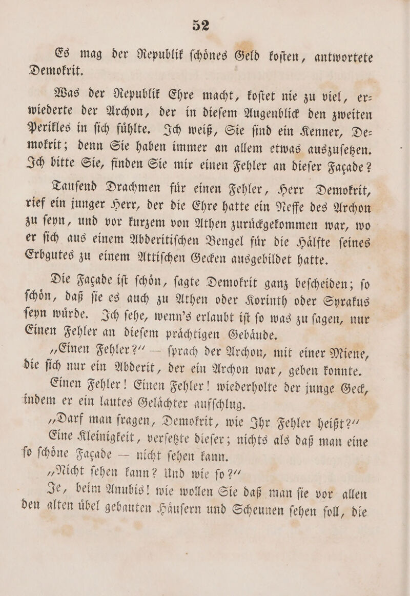 Es mag der Republik ſchoͤnes Geld koſten, antwortete Demokrit. Was der Republik Ehre macht, koſtet nie zu viel, er⸗ wiederte der Archon, der in dieſem Augenblick den zweiten Perikles in ſich fuͤhlte. Ich weiß, Sie ſind ein Kenner, De— mokrit; denn Sie haben immer an allem etwas auszuſetzen. Ich bitte Sie, finden Sie mir einen Fehler an dieſer Facade? Tauſend Drachmen fuͤr einen Fehler, Herr Demokrit, rief ein junger Herr, der die Ehre hatte ein Neffe des Archon zu ſeyn, und vor kurzem von Athen zuruͤckgekommen war, wo er ſich aus einem Abderitiſchen Bengel fuͤr die Haͤlfte ſeines Erbgutes zu einem Attiſchen Gecken ausgebildet hatte. Die Fagade iſt ſchoͤn, ſagte Demokrit ganz beſcheiden; ſo ſchoͤn, daß ſie es auch zu Athen oder Korinth oder Syrakus ſeyn wuͤrde. Ich ſehe, wenn's erlaubt iſt ſo was zu ſagen, nur Einen Fehler an dieſem prächtigen Gebäude, „Einen Fehler?“ — ſprach der Archon, mit einer Miene, die ſich nur ein Abderit, der ein Archon war, geben konnte. Einen Fehler! Einen Fehler! wiederholte der junge Geck, indem er ein lautes Gelächter aufſchlug. | „Darf man fragen, Demokrit, wie Ihr Fehler heißt?“ Eine Kleinigkeit, verſetzte dieſer; nichts als daß man eine fo ſchoͤne Fagade — nicht ſehen kann. „Nicht ſehen kann? Und wie ſo?“ Je, beim Anubis! wie wollen Sie daß man ſie vor allen den alten uͤbel gebauten Haͤuſern und Scheunen ſehen ſoll, die