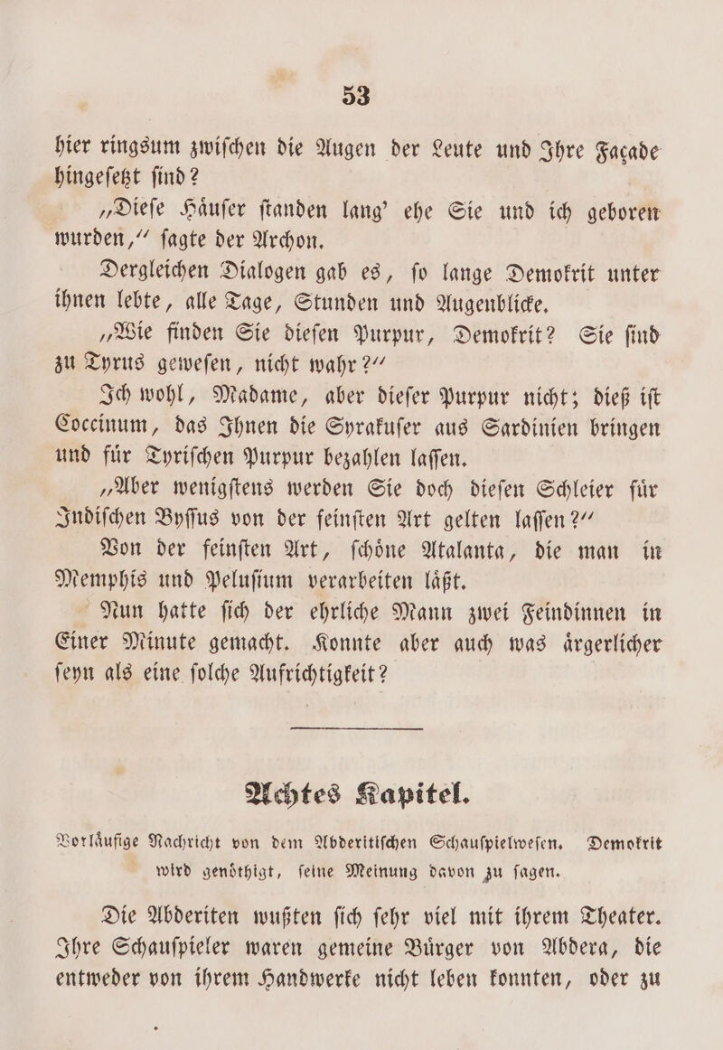 33 hier ringsum zwiſchen die Augen der Leute und Ihre Facade hingeſetzt find 2 „Dieſe Haͤuſer ftanden lang’ ehe Sie und ich geboren wurden,“ ſagte der Archon. Dergleichen Dialogen gab es, ſo lange Demokrit unter ihnen lebte, alle Tage, Stunden und Augenblicke. „Wie finden Sie dieſen Purpur, Demokrit? Sie ſind zu Tyrus geweſen, nicht wahr?“ Ich wohl, Madame, aber dieſer Purpur nicht; dieß iſt Coccinum, das Ihnen die Syrakuſer aus Sardinien bringen und fuͤr Tyriſchen Purpur bezahlen laſſen. „Aber wenigſtens werden Sie doch dieſen Schleier fuͤr Indiſchen Byſſus von der feinſten Art gelten laſſen?“ Von der feinſten Art, ſchoͤne Atalanta, die man in Memphis und Peluſium verarbeiten laͤßt. Nun hatte ſich der ehrliche Mann zwei Feindinnen in Einer Minute gemacht. Konnte aber auch was aͤrgerlicher ſeyn als eine ſolche Aufrichtigkeit? Achtes Kapitel. Vorlaͤufige Nachricht von dem Abderitiſchen Schauſpielweſen. Demokrit wird genoͤthigt, ſeine Meinung davon zu ſagen. Die Abderiten wußten ſich ſehr viel mit ihrem Theater. Ihre Schaufpieler waren gemeine Bürger von Abdera, die entweder von ihrem Handwerke nicht leben konnten, oder zu