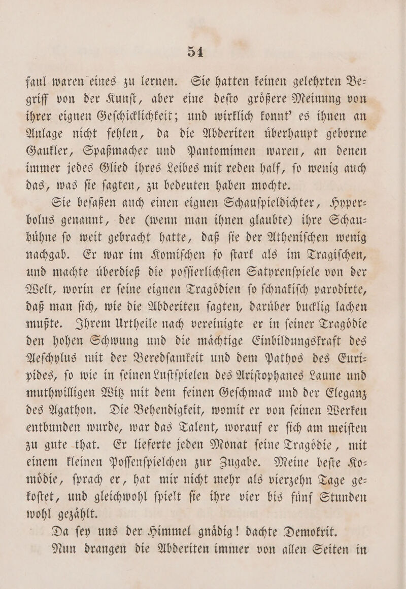 faul waren eines zu lernen. Sie hatten keinen gelehrten Be— griff von der Kunſt, aber eine deſto groͤßere Meinung von ihrer eignen Geſchicklichkeit; und wirklich konnt' es ihnen an Anlage nicht fehlen, da die Abderiten uͤberhaupt geborne Gaukler, Spaßmacher und Pantomimen waren, an denen immer jedes Glied ihres Leibes mit reden half, ſo wenig auch das, was ſie ſagten, zu bedeuten haben mochte. Sie beſaßen auch einen eignen Schauſpieldichter, Hyper— bolus genannt, der (wenn man ihnen glaubte) ihre Schau— buͤhne ſo weit gebracht hatte, daß ſie der Atheniſchen wenig nachgab. Er war im Komiſchen ſo ſtark als im Tragiſchen, und machte uͤberdieß die poſſierlichſten Satyrenſpiele von der Welt, worin er ſeine eignen Tragoͤdien ſo ſchnakiſch parodirte, daß man ſich, wie die Abderiten ſagten, daruͤber bucklig lachen mußte. Ihrem Urtheile nach vereinigte er in ſeiner Tragoͤdie den hohen Schwung und die maͤchtige Einbildungskraft des Aeſchylus mit der Beredſamkeit und dem Pathos des Euri— pides, ſo wie in ſeinen Luſtſpielen des Ariſtophanes Laune und muthwilligen Witz mit dem feinen Geſchmack und der Eleganz des Agathon. Die Behendigkeit, womit er von feinen Werken entbunden wurde, war das Talent, worauf er ſich am meiſten zu gute that. Er lieferte jeden Monat feine Tragödie, mit einem kleinen Poſſenſpielchen zur Zugabe. Meine beſte Ko— moͤdie, ſprach er, hat mir nicht mehr als vierzehn Tage ge— koſtet, und gleichwohl ſpielt ſie ihre vier bis fuͤnf Stunden wohl gezaͤhlt. Da ſey uns der Himmel gnaͤdig! dachte Demokrit. Nun drangen die Abderiten immer von allen Seiten in