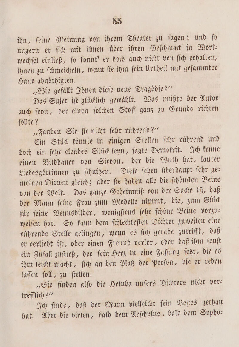 ihn, feine Meinung von ihrem Theater zu ſagen; und ſo ungern er ſich mit ihnen uͤber ihren Geſchmack in Wort⸗ wechſel einließ, ſo konnt' er doch auch nicht von ſich erhalten, ihnen zu ſchmeicheln, wenn ſie ihm ſein Urtheil mit geſammter Hand abnoͤthigten. „Wie gefaͤllt Ihnen dieſe neue Tragoͤdie?“ Das Sujet iſt gluͤcklich gewählt. Was müßte der Autor auch ſeyn, der einen ſolchen Stoff ganz zu Grunde richten ſollte? „Fanden Sie ſie nicht ſehr ruͤhrend?“ Ein Stück koͤnnte in einigen Stellen ſehr ruͤhrend und doch ein ſehr elendes Stuͤck ſeyn, ſagte Demokrit. Ich kenne einen Bildhauer von Sicyon, der die Wuth hat, lauter Liebesgoͤttinnen zu ſchnitzen. Dieſe ſehen überhaupt ſehr ges meinen Dirnen gleich; aber fie haben alle die ſchoͤnſten Beine von der Welt. Das ganze Geheimniß von der Sache iſt, daß der Mann ſeine Frau zum Modelle nimmt, die, zum Gluͤck fuͤr ſeine Venusbilder, wenigſtens ſehr ſchoͤne Beine vorzu⸗ weiſen hat. So kann dem ſchlechteſten Dichter zuweilen eine ruͤhrende Stelle gelingen, wenn es ſich gerade zutrifft, daß er verliebt iſt, oder einen Freund verlor, oder daß ihm ſonſt ein Zufall zuſtieß, der ſein Herz in eine Faſſung ſetzt, die es ihm leicht macht, ſich an den Platz der Perſon, die er reden laſſen ſoll, zu ſtellen. „Sie finden alſo die Hekuba unſers Dichters nicht vor— trefflich?“ Ich finde, daß der Mann vielleicht ſein Beſtes gethan hat. Aber die vielen, bald dem Aeſchylus, bald dem Sopho-