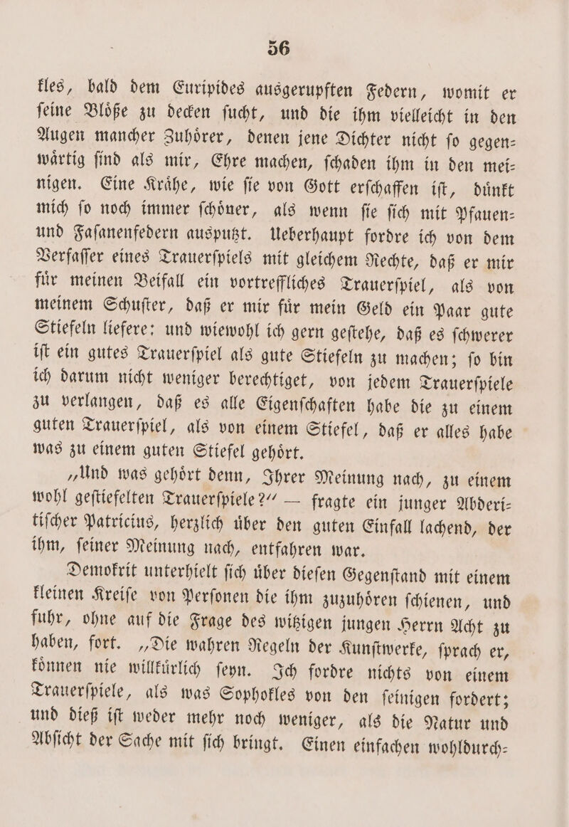 kles, bald dem Euripides ausgerupften Federn, womit er ſeine Bloͤße zu decken ſucht, und die ihm vielleicht in den Augen mancher Zuhoͤrer, denen jene Dichter nicht ſo gegen— waͤrtig ſind als mir, Ehre machen, ſchaden ihm in den mei⸗ nigen. Eine Kraͤhe, wie fie von Gott erſchaffen iſt, duͤnkt mich ſo noch immer ſchoͤner, als wenn ſie ſich mit Pfauen⸗ und Faſanenfedern ausputzt. Ueberhaupt fordre ich von dem Verfaſſer eines Trauerſpiels mit gleichem Rechte, daß er mir fuͤr meinen Beifall ein vortreffliches Trauerſpiel, als von meinem Schuſter, daß er mir fuͤr mein Geld ein Paar gute Stiefeln liefere: und wiewohl ich gern geſtehe, daß es ſchwerer iſt ein gutes Trauerſpiel als gute Stiefeln zu machen; ſo bin ich darum nicht weniger berechtiget, von jedem Trauerſpiele zu verlangen, daß es alle Eigenſchaften habe die zu einem guten Trauerſpiel, als von einem Stiefel, daß er alles habe was zu einem guten Stiefel gehoͤrt. „Und was gehoͤrt denn, Ihrer Meinung nach, zu einem wohl geſtiefelten Trauerſpiele?“ — fragte ein junger Abderi— tiſcher Patricius, herzlich uͤber den guten Einfall lachend, der ihm, ſeiner Meinung nach, entfahren war. Demokrit unterhielt ſich uͤber dieſen Gegenſtand mit einem kleinen Kreiſe von Perſonen die ihm zuzuhoͤren ſchienen, und fuhr, ohne auf die Frage des witzigen jungen Herrn Acht zu haben, fort. „Die wahren Regeln der Kunſtwerke, ſprach er, koͤnnen nie willkuͤrlich ſeyn. Ich fordre nichts von einem Trauerſpiele, als was Sophokles von den ſeinigen fordert; und dieß iſt weder mehr noch weniger, als die Natur und Abſicht der Sache mit ſich bringt. Einen einfachen wohldurch—