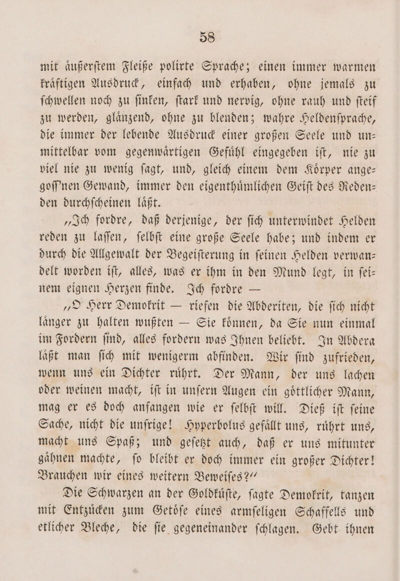 mit aͤußerſtem Fleiße polirte Sprache; einen immer warmen kraͤftigen Ausdruck, einfach und erhaben, ohne jemals zu ſchwellen noch zu ſinken, ſtark und nervig, ohne rauh und ſteif zu werden, glaͤnzend, ohne zu blenden; wahre Heldenſprache, die immer der lebende Ausdruck einer großen Seele und un— mittelbar vom gegenwaͤrtigen Gefuͤhl eingegeben iſt, nie zu viel nie zu wenig ſagt, und, gleich einem dem Koͤrper ange— goſſ'nen Gewand, immer den eigenthuͤmlichen Geiſt des Reden— den durchſcheinen laͤßt. „Ich fordre, daß derjenige, der ſich unterwindet Helden reden zu laſſen, ſelbſt eine große Seele habe; und indem er durch die Allgewalt der Begeiſterung in ſeinen Helden verwan— delt worden iſt, alles, was er ihm in den Mund legt, in ſei— nem eignen Herzen finde. Ich fordre — „O Herr Demokrit — riefen die Abderiten, die ſich nicht laͤnger zu halten wußten — Sie koͤnnen, da Sie nun einmal im Fordern ſind, alles fordern was Ihnen beliebt. In Abdera laͤßt man ſich mit wenigerm abfinden. Wir ſind zufrieden, wenn uns ein Dichter ruͤhrt. Der Mann, der uns lachen oder weinen macht, iſt in unſern Augen ein goͤttlicher Mann, mag er es doch anfangen wie er ſelbſt will. Dieß iſt ſeine Sache, nicht die unſrige! Hyperbolus gefaͤllt uns, ruͤhrt uns, macht uns Spaß; und geſetzt auch, daß er uns mitunter gaͤhnen machte, ſo bleibt er doch immer ein großer Dichter! Brauchen wir eines weitern Beweiſes?“ Die Schwarzen an der Goldkuͤſte, ſagte Demokrit, tanzen mit Entzuͤcken zum Getoͤſe eines armſeligen Schaffells und etlicher Bleche, die ſie gegeneinander ſchlagen. Gebt ihnen