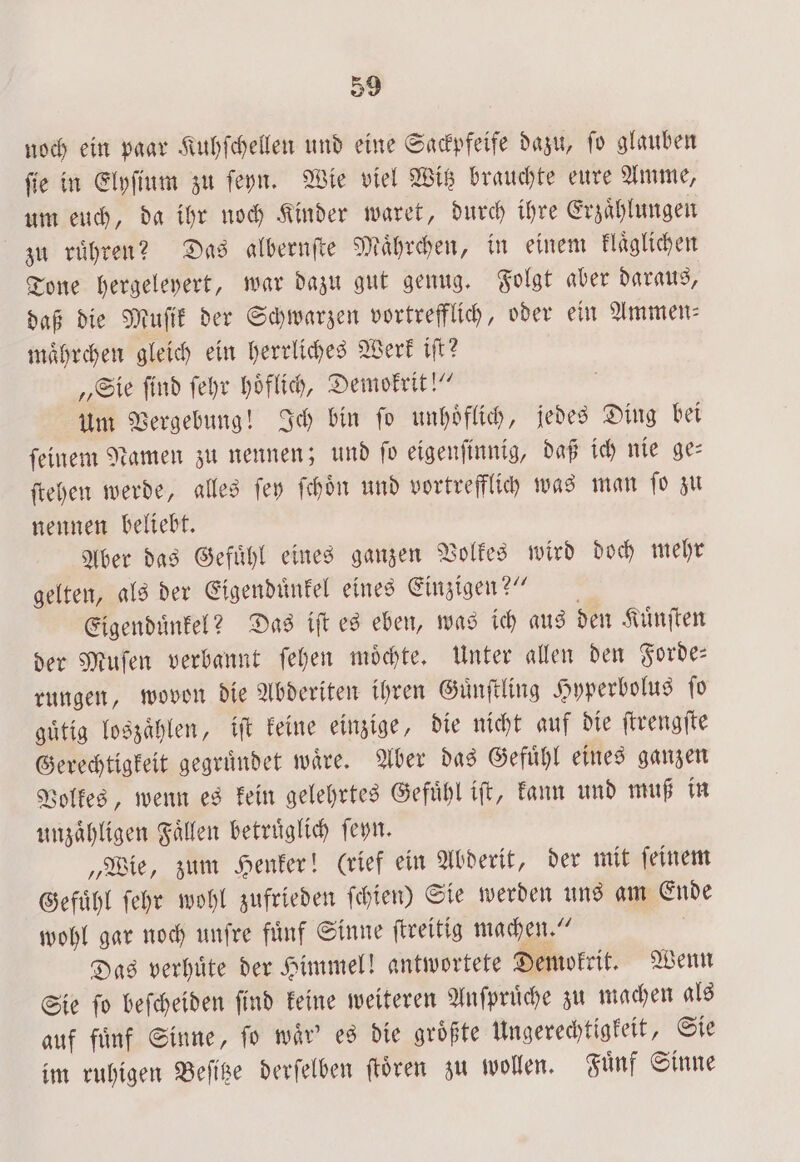 noch ein paar Kuhſchellen und eine Sackpfeife dazu, ſo glauben ſie in Elyſium zu ſeyn. Wie viel Witz brauchte eure Amme, um euch, da ihr noch Kinder waret, durch ihre Erzaͤhlungen zu ruͤhren? Das albernſte Maͤhrchen, in einem klaͤglichen Tone hergeleyert, war dazu gut genug. Folgt aber daraus, daß die Muſik der Schwarzen vortrefflich, oder ein Ammen⸗ maͤhrchen gleich ein herrliches Werk iſt? „Sie ſind ſehr hoͤflich, Demokrit!“ um Vergebung! Ich bin ſo unhoͤflich, jedes Ding bei ſeinem Namen zu nennen; und ſo eigenſinnig, daß ich nie ge— ſtehen werde, alles ſey ſchoͤn und vortrefflich was man ſo zu nennen beliebt. Aber das Gefuͤhl eines ganzen Volkes wird doch mehr gelten, als der Eigenduͤnkel eines Einzigen?“ Eigenduͤnkel? Das iſt es eben, was ich aus den Kuͤnſten der Muſen verbannt ſehen moͤchte. Unter allen den Forde— rungen, wovon die Abderiten ihren Guͤnſtling Hyperbolus ſo guͤtig loszaͤhlen, iſt keine einzige, die nicht auf die ſtrengſte Gerechtigkeit gegruͤndet waͤre. Aber das Gefuͤhl eines ganzen Volkes, wenn es kein gelehrtes Gefuͤhl iſt, kann und muß in unzaͤhligen Faͤllen betruͤglich ſeyn. „Wie, zum Henker! (rief ein Abderit, der mit ſeinem Gefuͤhl ſehr wohl zufrieden ſchien) Sie werden uns am Ende wohl gar noch unſre fuͤnf Sinne ſtreitig machen.“ Das verhuͤte der Himmel! antwortete Demokrit. Wenn Sie ſo beſcheiden ſind keine weiteren Anſpruͤche zu machen als auf fuͤnf Sinne, ſo waͤr' es die groͤßte Ungerechtigkeit, Sie im ruhigen Beſitze derſelben ſtoͤren zu wollen. Fuͤnf Sinne