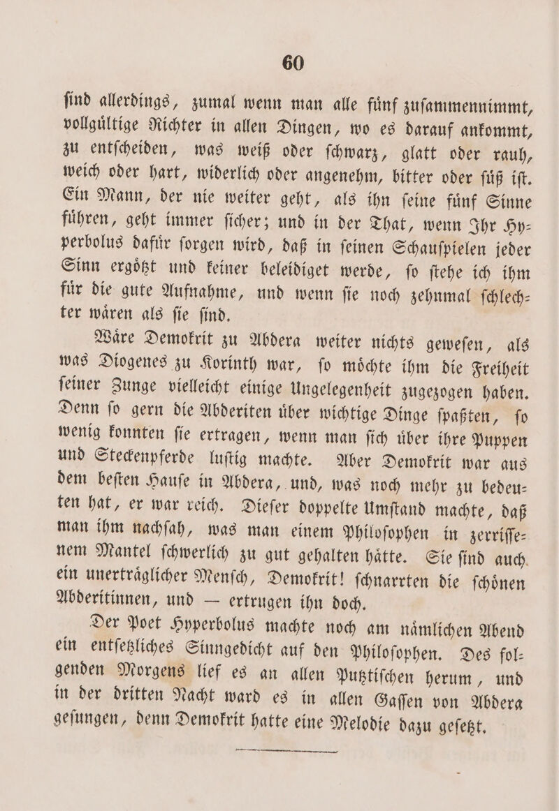 find allerdings, zumal wenn man alle fünf zuſammennimmt, vollguͤltige Richter in allen Dingen, wo es darauf ankommt, zu entſcheiden, was weiß oder ſchwarz, glatt oder rauh, weich oder hart, widerlich oder angenehm, bitter oder ſuͤß iſt. Ein Mann, der nie weiter geht, als ihn ſeine fuͤnf Sinne fuͤhren, geht immer ſicher; und in der That, wenn Ihr Hy: perbolus dafuͤr ſorgen wird, daß in ſeinen Schauſpielen jeder Sinn ergoͤtzt und keiner beleidiget werde, ſo ſtehe ich ihm fuͤr die gute Aufnahme, und wenn ſie noch zehnmal ſchlech— ter waͤren als ſie ſind. Waͤre Demokrit zu Abdera weiter nichts geweſen, als was Diogenes zu Korinth war, ſo moͤchte ihm die Freiheit ſeiner Zunge vielleicht einige Ungelegenheit zugezogen haben. Denn ſo gern die Abderiten uͤber wichtige Dinge ſpaßten, ſo wenig konnten ſie ertragen, wenn man ſich uͤber ihre Puppen und Steckenpferde luſtig machte. Aber Demokrit war aus dem beſten Hauſe in Abdera, und, was noch mehr zu bedeu⸗ ten hat, er war reich. Dieſer doppelte Umſtand machte, daß man ihm nachſah, was man einem Philoſophen in zerriffe- nem Mantel ſchwerlich zu gut gehalten hätte. Sie find auch. ein unertraͤglicher Menſch, Demokrit! ſchnarrten die ſchoͤnen Abderitinnen, und — ertrugen ihn doch. Der Poet Hyperbolus machte noch am naͤmlichen Abend ein entſetzliches Sinngedicht auf den Philoſophen. Des fol- genden Morgens lief es an allen Putztiſchen herum, und in der dritten Nacht ward es in allen Gaſſen von Abdera geſungen, denn Demokrit hatte eine Melodie dazu geſetzt.