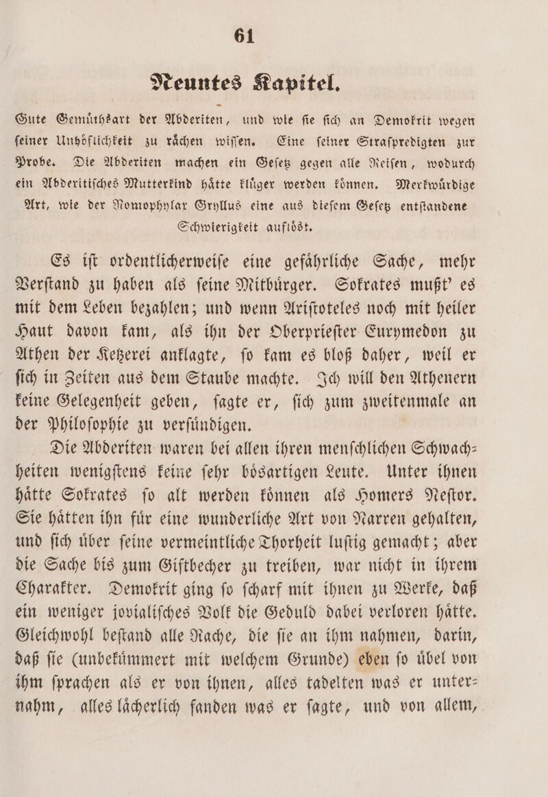 Neuntes Kapitel. Gute Gemuͤthsart der Abderiten, und wie fie ſich an Demokrit wegen feiner Unboͤflichkeit zu rächen wiſſen. Eine feiner Straſpredigten zur Probe. Die Abderiten machen ein Geſetz gegen alle Reiſen, wodurch ein Abderitiſches Mutterkind haͤtte kluͤger werden koͤnnen. Merkwuͤrdige Art, wie der Nomophylax Gryllus eine aus dieſem Geſetz entſtandene Schwierigkeit aufloͤst. Es iſt ordentlicherweiſe eine gefaͤhrliche Sache, mehr Verſtand zu haben als ſeine Mitbuͤrger. Sokrates mußt' es mit dem Leben bezahlen; und wenn Ariſtoteles noch mit heiler Haut davon kam, als ihn der Oberprieſter Eurymedon zu Athen der Ketzerei anklagte, fo kam es bloß daher, weil er ſich in Zeiten aus dem Staube machte. Ich will den Athenern keine Gelegenheit geben, ſagte er, ſich zum zweitenmale an der Philoſophie zu verſuͤndigen. Die Abderiten waren bei allen ihren menſchlichen Schwach— heiten wenigſtens keine ſehr boͤsartigen Leute. Unter ihnen haͤtte Sokrates ſo alt werden koͤnnen als Homers Neſtor. Sie haͤtten ihn fuͤr eine wunderliche Art von Narren gehalten, und ſich uͤber ſeine vermeintliche Thorheit luſtig gemacht; aber die Sache bis zum Giftbecher zu treiben, war nicht in ihrem Charakter. Demokrit ging ſo ſcharf mit ihnen zu Werke, daß ein weniger jovialiſches Volk die Geduld dabei verloren hätte. Gleichwohl beſtand alle Rache, die ſie an ihm nahmen, darin, daß ſie (unbekuͤmmert mit welchem Grunde) eben ſo uͤbel von ihm ſprachen als er von ihnen, alles tadelten was er unter— nahm, alles laͤcherlich fanden was er ſagte, und von allem,