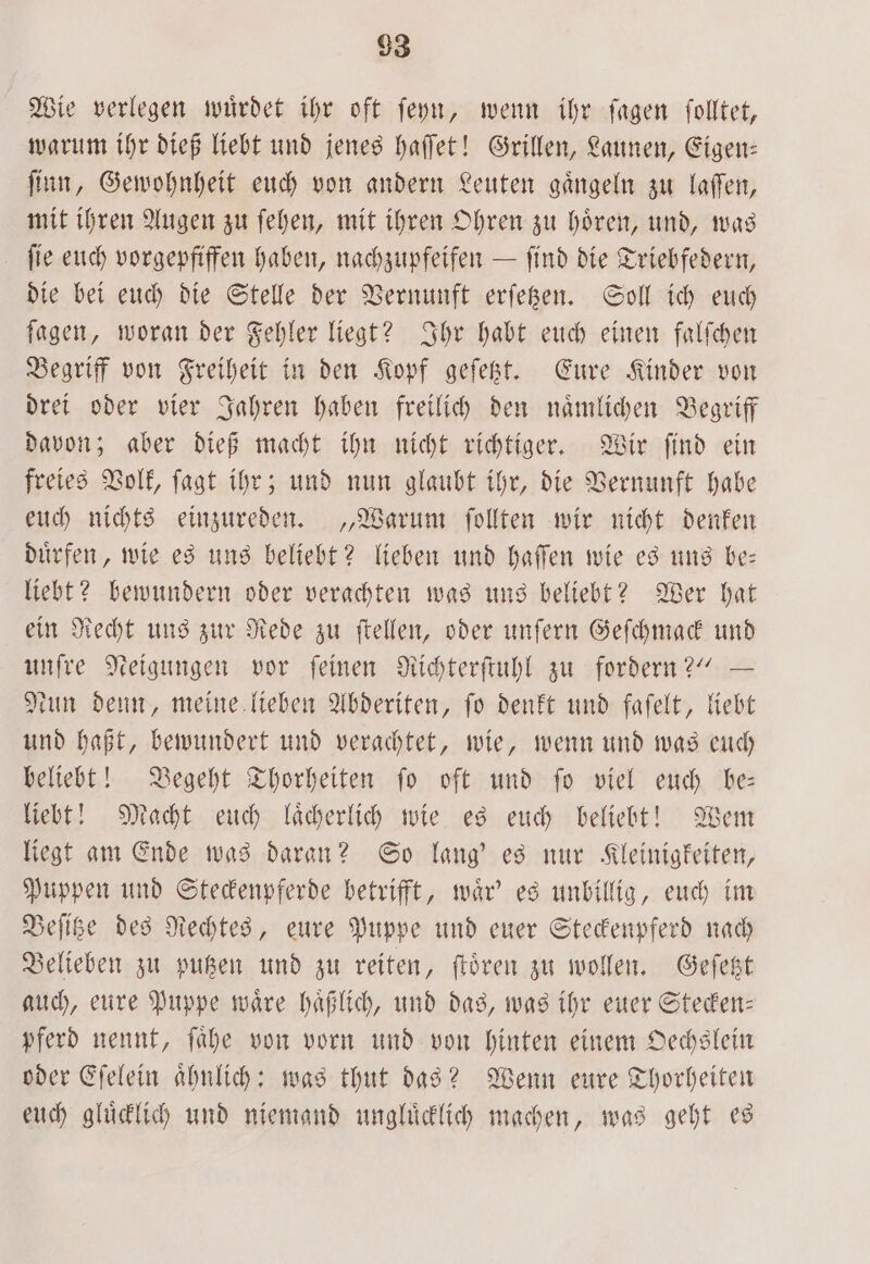 93 Wie verlegen wuͤrdet ihr oft ſeyn, wenn ihr ſagen ſolltet, warum ihr dieß liebt und jenes haſſet! Grillen, Launen, Eigen— ſinn, Gewohnheit euch von andern Leuten gaͤngeln zu laſſen, mit ihren Augen zu ſehen, mit ihren Ohren zu hoͤren, und, was ſie euch vorgepfiffen haben, nachzupfeifen — find die Triebfedern, die bei euch die Stelle der Vernunft erſetzen. Soll ich euch ſagen, woran der Fehler liegt? Ihr habt euch einen falſchen Begriff von Freiheit in den Kopf geſetzt. Eure Kinder von drei oder vier Jahren haben freilich den naͤmlichen Begriff davon; aber dieß macht ihn nicht richtiger. Wir ſind ein freies Volk, ſagt ihr; und nun glaubt ihr, die Vernunft habe euch nichts einzureden. „Warum ſollten wir nicht denken duͤrfen, wie es uns beliebt? lieben und haſſen wie es uns be— liebt? bewundern oder verachten was uns beliebt? Wer hat ein Recht uns zur Rede zu ſtellen, oder unſern Geſchmack und unſre Neigungen vor ſeinen Richterſtuhl zu fordern?“ — Nun denn, meine lieben Abderiten, fo denkt und faſelt, liebt und haßt, bewundert und verachtet, wie, wenn und was euch beliebt! Begeht Thorheiten ſo oft und ſo viel euch be— liebt! Macht euch laͤcherlich wie es euch beliebt! Wem liegt am Ende was daran? So lang' es nur Kleinigkeiten, Puppen und Steckenpferde betrifft, waͤr' es unbillig, euch im Beſitze des Rechtes, eure Puppe und euer Steckenpferd nach Belieben zu putzen und zu reiten, ſtoͤren zu wollen. Geſetzt auch, eure Puppe waͤre haͤßlich, und das, was ihr euer Stecken— pferd nennt, ſaͤhe von vorn und von hinten einem Oechslein oder Eſelein aͤhnlich: was thut das? Wenn eure Thorheiten euch gluͤcklich und niemand ungluͤcklich machen, was geht es