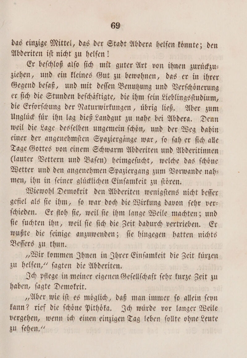 das einzige Mittel, das der Stadt Abdera helfen Könnte; den Abderiten iſt nicht zu helfen! Er beſchloß alſo ſich mit guter Art von ihnen zuruͤckzu⸗ ziehen, und ein kleines Gut zu bewohnen, das er in ihrer Gegend beſaß, und mit deſſen Benutzung und Verſchoͤnerung er ſich die Stunden beſchaͤftigte, die ihm ſein Lieblingsſtudium, die Erforſchung der Naturwirkungen, uͤbrig ließ. Aber zum Ungluͤck für ihn lag dieß Landgut zu nahe bei Abdera. Denn weil die Lage desſelben ungemein ſchoͤn, und der Weg dahin einer der angenehmſten Spaziergaͤnge war, ſo ſah er ſich alle Tage Gottes von einem Schwarm Abderiten und Abderitinnen (lauter Vettern und Baſen) heimgeſucht, welche das ſchoͤne Wetter und den angenehmen Spaziergang zum Vorwande nal): men, ihn in feiner gluͤcklichen Einſamkeit zu ſtoͤren. Wiewohl Demokrit den Abderiten wenigſtens nicht beſſer gefiel als ſie ihm, ſo war doch die Wirkung davon ſehr ver— ſchieden. Er floh ſie, weil ſie ihm lange Weile machten; und ſie ſuchten ihn, weil ſie ſich die Zeit dadurch vertrieben. Er wußte die ſeinige anzuwenden; ſie hingegen hatten nichts Beſſers zu thun. „Wir kommen Ihnen in Ihrer Einſamkeit die Zeit kuͤrzen zu helfen,“ ſagten die Abderiten. Ich pflege in meiner eigenen Geſellſchaft ſehr kurze Zeit zu haben, ſagte Demokrit. „Aber wie iſt es moͤglich, daß man immer ſo allein ſeyn kann? rief die ſchoͤne Pithoͤka. Ich wuͤrde vor langer Weile vergehen, wenn ich einen einzigen Tag leben ſollte ohne Leute zu ſehen.“