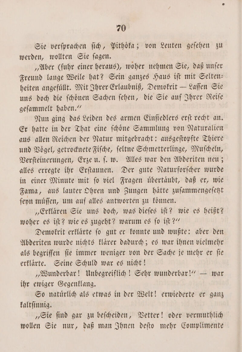 Sie verſprachen ſich, Pithoͤka; von Leuten geſehen zu werden, wollten Sie ſagen. „Aber (fuhr einer heraus), woher nehmen Sie, daß unſer Freund lange Weile hat? Sein ganzes Haus iſt mit Selten— heiten angefuͤllt. Mit Ihrer Erlaubniß, Demokrit — Laſſen Sie uns doch die ſchoͤnen Sachen ſehen, die Sie auf Ihrer Reiſe geſammelt haben.“ Nun ging das Leiden des armen Einſiedlers erſt recht an. Er hatte in der That eine ſchoͤne Sammlung von Naturalien aus allen Reichen der Natur mitgebracht: ausgeſtopfte Thiere und Voͤgel, getrocknete Fiſche, ſeltne Schmetterlinge, Muſcheln, Verſteinerungen, Erze u. ſ. w. Alles war den Abderiten neu; alles erregte ihr Erſtaunen. Der gute Naturforſcher wurde in einer Minute mit ſo viel Fragen uͤbertaͤubt, daß er, wie Fama, aus lauter Ohren und Zungen haͤtte zuſammengeſetzt ſeyn muͤſſen, um auf alles antworten zu koͤnnen. „Erklaͤren Sie uns doch, was dieſes iſt? wie es heißt? woher es iſt? wie es zugeht? warum es ſo iſt?“ Demokrit erklaͤrte ſo gut er konnte und wußte: aber den Abderiten wurde nichts klaͤrer dadurch; es war ihnen vielmehr als begriffen ſie immer weniger von der Sache je mehr er ſie erklaͤrte. Seine Schuld war es nicht! | „Wunderbar! Unbegreiflich! Sehr wunderbar!“ — war ihr ewiger Gegenklang. So natuͤrlich als etwas in der Welt! erwiederte er ganz kaltſinnig. „Sie ſind gar zu beſcheiden, Vetter! oder vermuthlich wollen Sie nur, daß man Ihnen deſto mehr Complimente