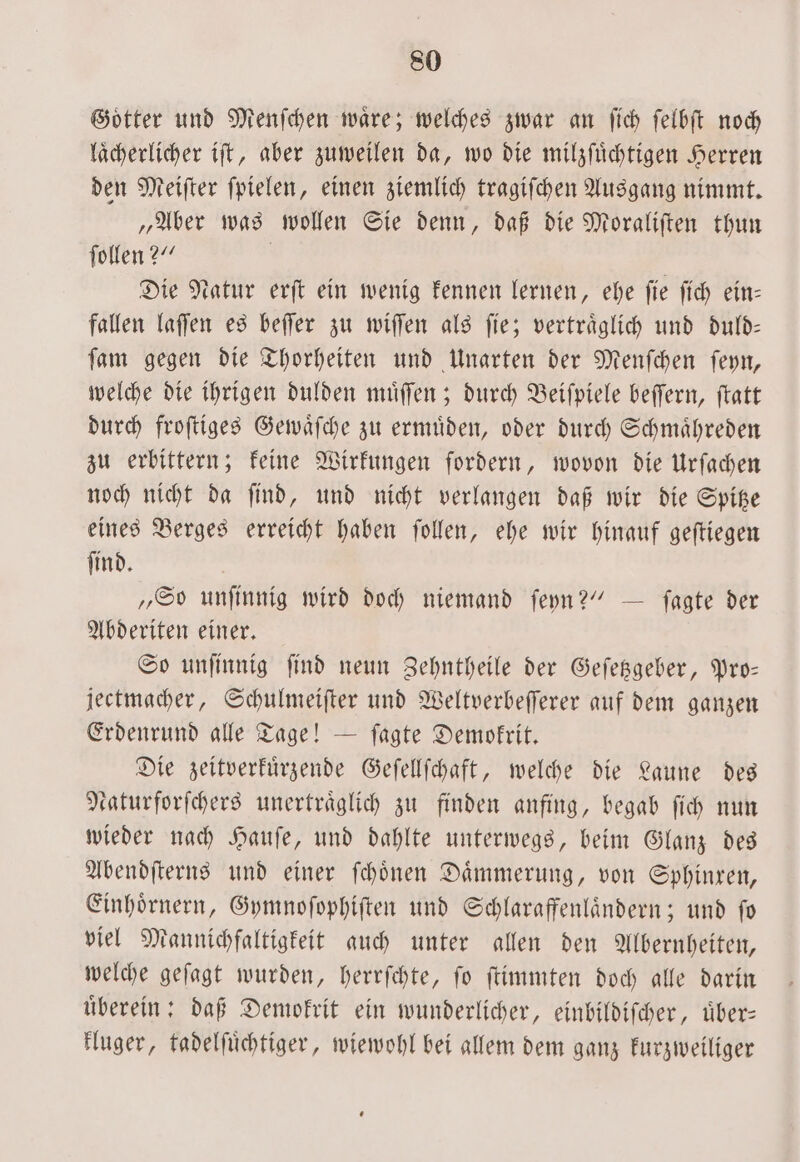 Goͤtter und Menſchen waͤre; welches zwar an ſich ſelbſt noch laͤcherlicher iſt, aber zuweilen da, wo die milzſuͤchtigen Herren den Meifter fpielen, einen ziemlich tragiſchen Ausgang nimmt. „Aber was wollen Sie denn, daß die Moraliſten thun ſollen?“ | Die Natur erſt ein wenig kennen lernen, ehe fie fich ein- fallen laſſen es beſſer zu wiſſen als fie; verträglich und duld— ſam gegen die Thorheiten und Unarten der Menſchen ſeyn, welche die ihrigen dulden muͤſſen; durch Beiſpiele beſſern, ſtatt durch froſtiges Gewaͤſche zu ermuͤden, oder durch Schmaͤhreden zu erbittern; keine Wirkungen fordern, wovon die Urſachen noch nicht da ſind, und nicht verlangen daß wir die Spitze eines Berges erreicht haben ſollen, ehe wir hinauf geſtiegen ſind. „So unſinnig wird doch niemand ſeyn?“ — ſagte der Abderiten einer. So unſinnig ſind neun Zehntheile der Geſetzgeber, Pro— jectmacher, Schulmeiſter und Weltverbeſſerer auf dem ganzen Erdenrund alle Tage! — ſagte Demokrit. Die zeitverkuͤrzende Geſellſchaft, welche die Laune des katurforſchers unertraͤglich zu finden anfing, begab ſich nun wieder nach Hauſe, und dahlte unterwegs, beim Glanz des Abendſterns und einer ſchoͤnen Daͤmmerung, von Sphinxen, Einhoͤrnern, Gymnoſophiſten und Schlaraffenlaͤndern; und fo viel Mannichfaltigkeit auch unter allen den Albernheiten, welche geſagt wurden, herrſchte, ſo ſtimmten doch alle darin uͤberein: daß Demokrit ein wunderlicher, einbildiſcher, uͤber— kluger, tadelſuͤchtiger, wiewohl bei allem dem ganz kurzweiliger